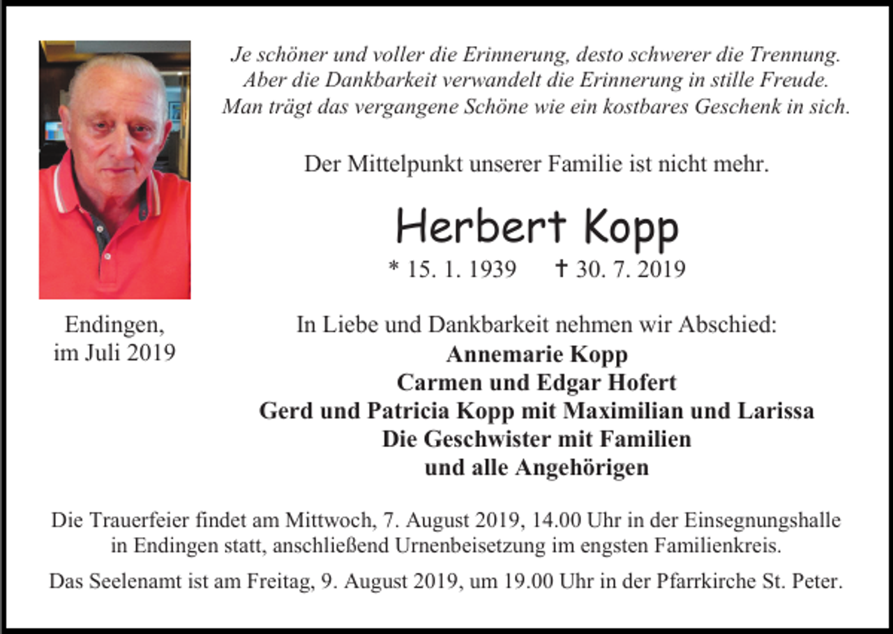 <p>Je schöner und voller die Erinnerung, desto schwerer die Trennung.<br />Aber die Dankbarkeit verwandelt die Erinnerung in stille Freude.<br />Man trägt das vergangene Schöne wie ein kostbares Geschenk in sich.</p><p>Der Mittelpunkt unserer Familie ist nicht mehr.</p><p>Herbert Kopp<br />* 15. 1. 1939<br />Endingen,<br />im Juli 2019</p><p> 30. 7. 2019</p><p>In Liebe und Dankbarkeit nehmen wir Abschied:<br />Annemarie Kopp<br />Carmen und Edgar Hofert<br />Gerd und Patricia Kopp mit Maximilian und Larissa<br />Die Geschwister mit Familien<br />und alle Angehörigen</p><p>Die Trauerfeier findet am Mittwoch, 7. August 2019, 14.00 Uhr in der Einsegnungshalle<br />in Endingen statt, anschließend Urnenbeisetzung im engsten Familienkreis.<br />Das Seelenamt ist am Freitag, 9. August 2019, um 19.00 Uhr in der Pfarrkirche St. Peter.</p>