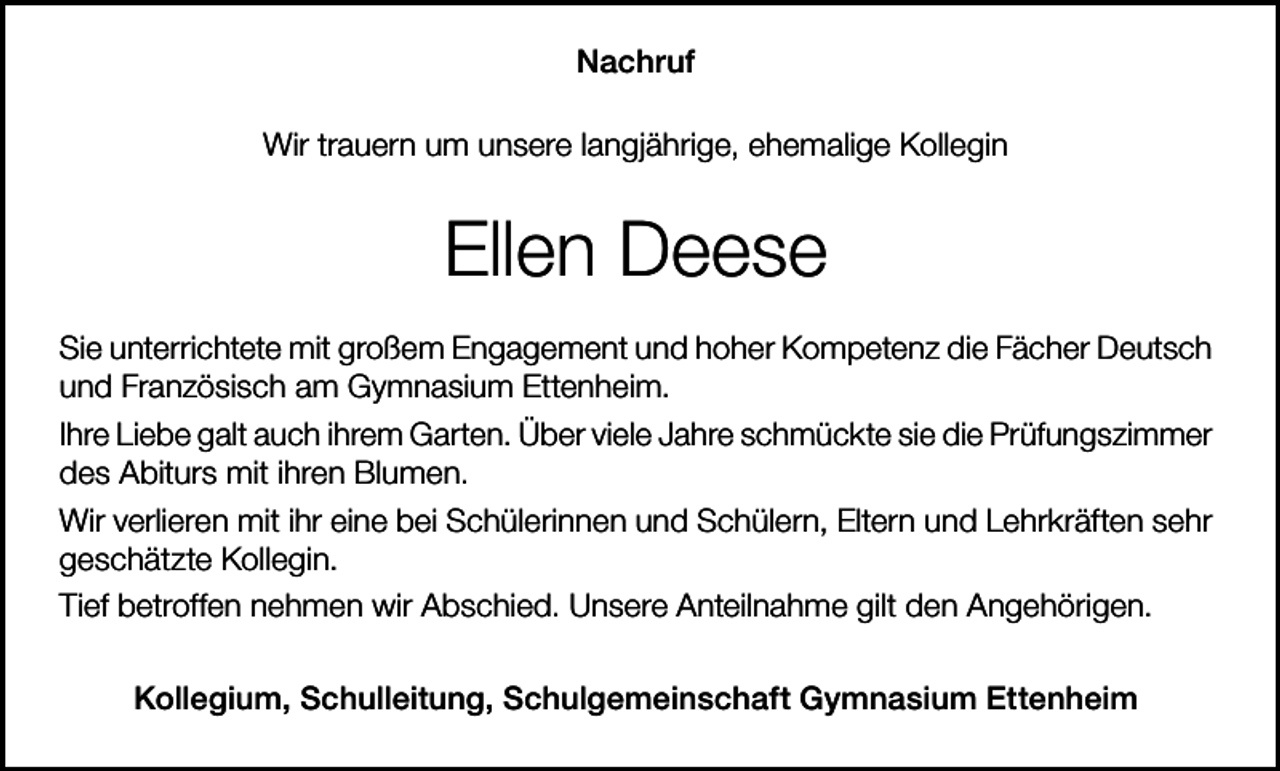 <p>Nachruf<br />Wir trauern um unsere langjährige, ehemalige Kollegin</p><p>Ellen Deese<br />Sie unterrichtete mit großem Engagement und hoher Kompetenz die Fächer Deutsch<br />und Französisch am Gymnasium Ettenheim.<br />Ihre Liebe galt auch ihrem Garten. Über viele Jahre schmückte sie die Prüfungszimmer<br />des Abiturs mit ihren Blumen.<br />Wir verlieren mit ihr eine bei Schülerinnen und Schülern, Eltern und Lehrkräften sehr<br />geschätzte Kollegin.<br />Tief betroffen nehmen wir Abschied. Unsere Anteilnahme gilt den Angehörigen.<br />Kollegium, Schulleitung, Schulgemeinschaft Gymnasium Ettenheim</p>