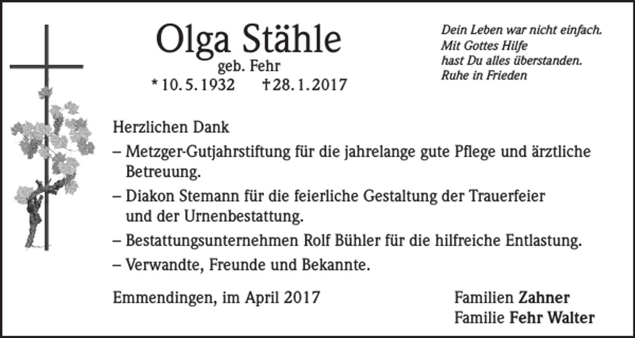 <p>Olga Stähle</p><p>geb. Fehr<br />* 10. 5. 1932<br />† 28. 1. 2017</p><p>Dein Leben war nicht einfach.<br />Mit Gottes Hilfe<br />hast Du alles überstanden.<br />Ruhe in Frieden</p><p>Herzlichen Dank<br />– Metzger-Gutjahrstiftung für die jahrelange gute Pflege und ärztliche<br />Betreuung.<br />– Diakon Stemann für die feierliche Gestaltung der Trauerfeier<br />und der Urnenbestattung.<br />– Bestattungsunternehmen Rolf Bühler für die hilfreiche Entlastung.<br />– Verwandte, Freunde und Bekannte.<br />Emmendingen, im April 2017 Familien Zahner<br />Familie Fehr Walter</p>