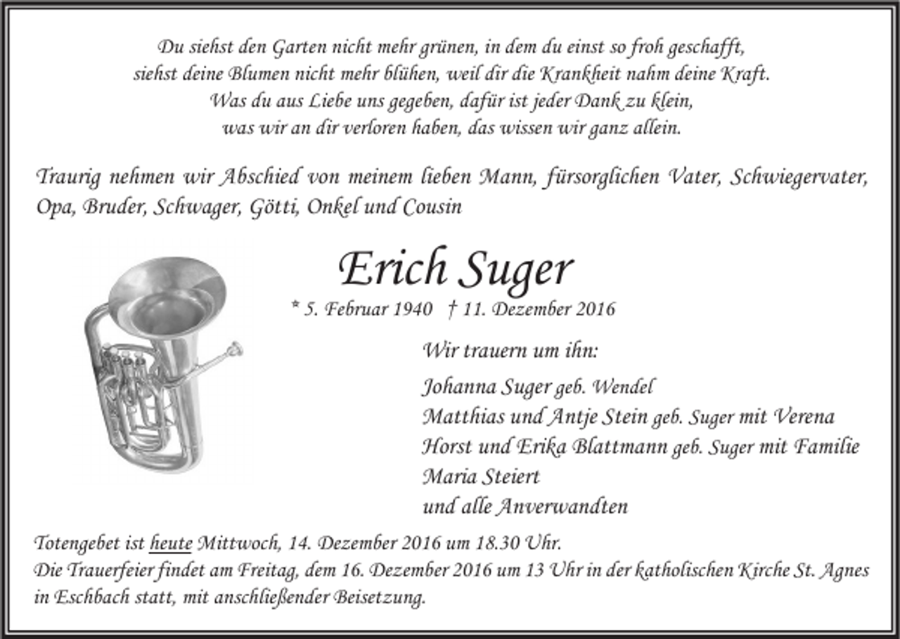 <p>Du siehst den Garten nicht mehr grünen, in dem du einst so froh geschafft,<br />siehst deine Blumen nicht mehr blühen, weil dir die Krankheit nahm deine Kraft.<br />Was du aus Liebe uns gegeben, dafür ist jeder Dank zu klein,<br />was wir an dir verloren haben, das wissen wir ganz allein.</p><p>Traurig nehmen wir Abschied von meinem lieben Mann, fürsorglichen Vater, Schwiegervater,<br />Opa, Bruder, Schwager, Götti, Onkel und Cousin</p><p>Erich Suger</p><p>* 5. Februar 1940 † 11. Dezember 2016</p><p>Wir trauern um ihn:<br />Johanna Suger geb. Wendel<br />Matthias und Antje Stein geb. Suger mit Verena<br />Horst und Erika Blattmann geb. Suger mit Familie<br />Maria Steiert<br />und alle Anverwandten<br />Totengebet ist heute Mittwoch, 14. Dezember 2016 um 18.30 Uhr.<br />Die Trauerfeier findet am Freitag, dem 16. Dezember 2016 um 13 Uhr in der katholischen Kirche St. Agnes<br />in Eschbach statt, mit anschließender Beisetzung.</p>
