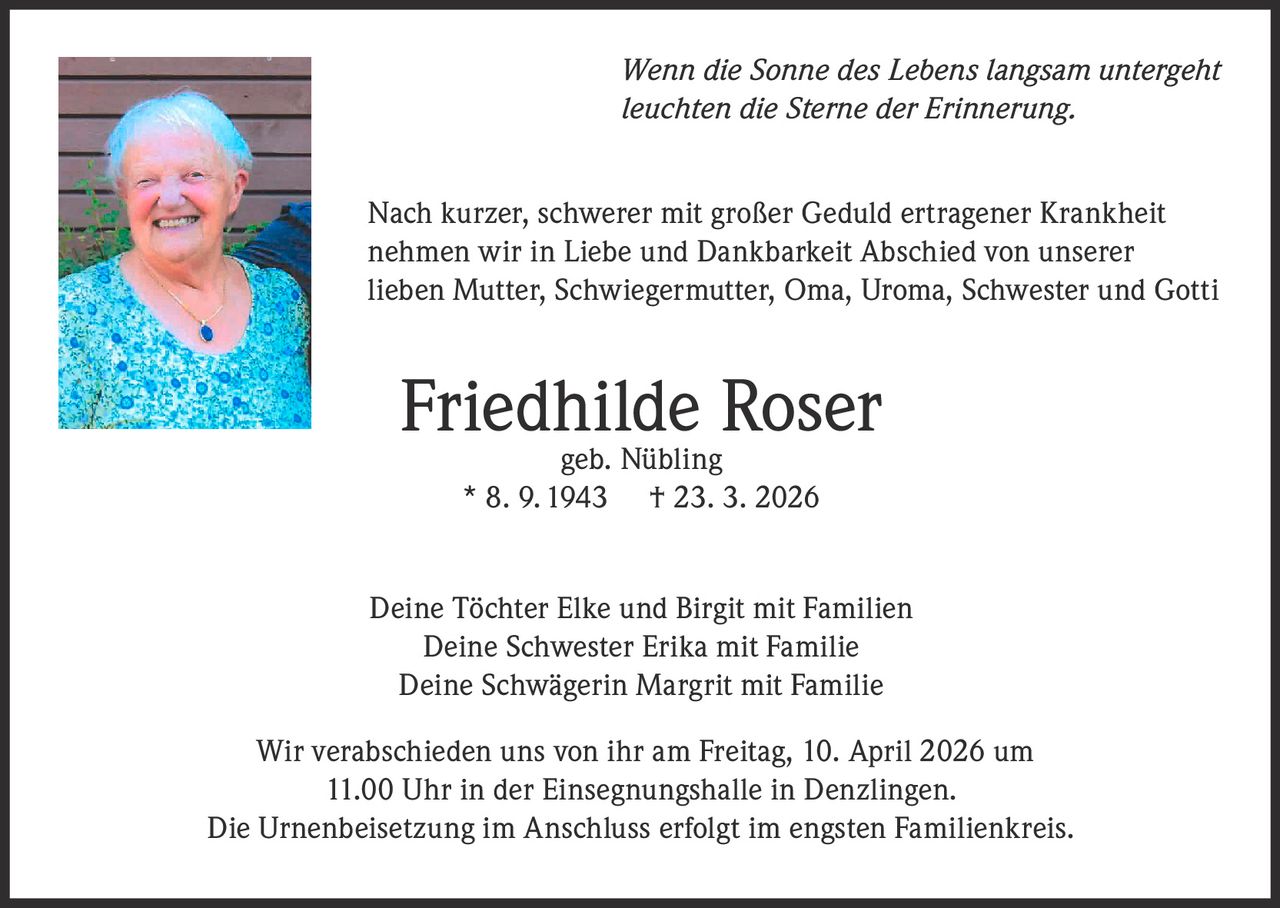 Wenn die Sonne des Lebens langsam untergeht
leuchten die Sterne der Erinnerung.
Nach kurzer, schwerer mit großer Geduld ertragener Krankheit
nehmen wir in Liebe und Dankbarkeit Abschied von unserer
lieben Mutter, Schwiegermutter, Oma, Uroma, Schwester und Gotti

Friedhilde
Roser
geb. Nübling
* 8. 9. 1943

† 23. 3. 2026

Deine Töchter Elke und Birgit mit Familien
Deine Schwester Erika mit Familie
Deine Schwägerin Margrit mit Familie
Wir verabschieden uns von ihr am Freitag, 10. April 2026 um
11.00 Uhr in der Einsegnungshalle in Denzlingen.
Die Urnenbeisetzung im Anschluss erfolgt im engsten Familienkreis.
