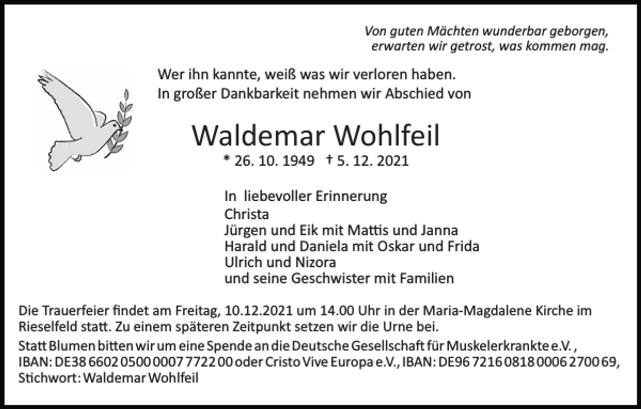<p>Von guten Mächten wunderbar geborgen,<br />erwarten wir getrost, was kommen mag.</p><p>Wer ihn kannte, weiß was wir verloren haben.<br />In großer Dankbarkeit nehmen wir Abschied von</p><p>Waldemar Wohlfeil<br />* 26. 10. 1949 † 5. 12. 2021<br />In liebevoller Erinnerung<br />Christa<br />Jürgen und Eik mit Ma�s und Janna<br />Harald und Daniela mit Oskar und Frida<br />Ulrich und Nizora<br />und seine Geschwister mit Familien<br />Die Trauerfeier ﬁndet am Freitag, 10.12.2021 um 14.00 Uhr in der Maria­Magdalene Kirche im<br />Rieselfeld sta�. Zu einem späteren Zeitpunkt setzen wir die Urne bei.<br />Sta� Blumen bi�en wir um eine Spende an die Deutsche Gesellscha� für Muskelerkrankte e.V. ,<br />IBAN: DE38 6602 050722 00 oder Cristo Vive Europa e.V., IBAN: DE96 7216 0818 0006 2700 69,<br />S�chwort: Waldemar Wohlfeil</p>