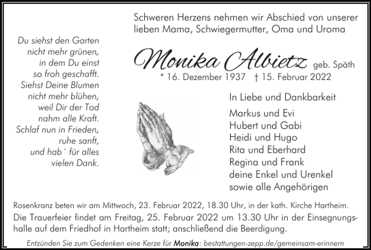 <p>Schweren Herzens nehmen wir Abschied von unserer<br />lieben Mama, Schwiegermutter, Oma und Uroma<br />Du siehst den Garten<br />nicht mehr grünen,<br />in dem Du einst<br />so froh geschafft.<br />Siehst Deine Blumen<br />nicht mehr blühen,<br />weil Dir der Tod<br />nahm alle Kraft.<br />Schlaf nun in Frieden,<br />ruhe sanft,<br />und hab´ für alles<br />vielen Dank.</p><p>Monika Albietz</p><p>geb. Späth<br />* 16. Dezember 1937 † 15. Februar 2022</p><p>In Liebe und Dankbarkeit<br />Markus und Evi<br />Hubert und Gabi<br />Heidi und Hugo<br />Rita und Eberhard<br />Regina und Frank<br />deine Enkel und Urenkel<br />sowie alle Angehörigen</p><p>Rosenkranz beten wir am Mittwoch, 23. Februar 2022, 18.30 Uhr, in der kath. Kirche Hartheim.</p><p>Die Trauerfeier findet am Freitag, 25. Februar 2022 um 13.30 Uhr in der Einsegnungshalle auf dem Friedhof in Hartheim statt; anschließend die Beerdigung.<br />Entzünden Sie zum Gedenken eine Kerze für</p><p>: bestattungen-zepp.de/gemeinsam-erinnern</p>