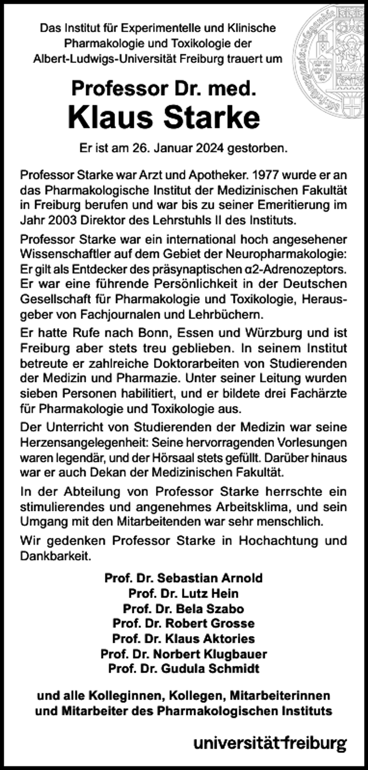 <p>Das Institut für Experimentelle und Klinische<br />Pharmakologie und Toxikologie der<br />Albert-Ludwigs-Universität Freiburg trauert um</p><p>Professor Dr. med.</p><p>Klaus Starke</p><p>Er ist am 26. Januar 2024 gestorben.</p><p>Professor Starke war Arzt und Apotheker. 1977 wurde er an<br />das Pharmakologische Institut der Medizinischen Fakultät<br />in Freiburg berufen und war bis zu seiner Emeritierung im<br />Jahr 2003 Direktor des Lehrstuhls II des Instituts.<br />Professor Starke war ein international hoch angesehener<br />Wissenschaftler auf dem Gebiet der Neuropharmakologie:<br />Er gilt als Entdecker des präsynaptischen α2-Adrenozeptors.<br />Er war eine führende Persönlichkeit in der Deutschen<br />Gesellschaft für Pharmakologie und Toxikologie, Herausgeber von Fachjournalen und Lehrbüchern.<br />Er hatte Rufe nach Bonn, Essen und Würzburg und ist<br />Freiburg aber stets treu geblieben. In seinem Institut<br />betreute er zahlreiche Doktorarbeiten von Studierenden<br />der Medizin und Pharmazie. Unter seiner Leitung wurden<br />sieben Personen habilitiert, und er bildete drei Fachärzte<br />für Pharmakologie und Toxikologie aus.<br />Der Unterricht von Studierenden der Medizin war seine<br />Herzensangelegenheit: Seine hervorragenden Vorlesungen<br />waren legendär, und der Hörsaal stets gefüllt. Darüber hinaus<br />war er auch Dekan der Medizinischen Fakultät.<br />In der Abteilung von Professor Starke herrschte ein<br />stimulierendes und angenehmes Arbeitsklima, und sein<br />Umgang mit den Mitarbeitenden war sehr menschlich.<br />Wir gedenken Professor Starke in Hochachtung und<br />Dankbarkeit.<br />Prof. Dr. Sebastian Arnold<br />Prof. Dr. Lutz Hein<br />Prof. Dr. Bela Szabo<br />Prof. Dr. Robert Grosse<br />Prof. Dr. Klaus Aktories<br />Prof. Dr. Norbert Klugbauer<br />Prof. Dr. Gudula Schmidt<br />und alle Kolleginnen, Kollegen, Mitarbeiterinnen<br />und Mitarbeiter des Pharmakologischen Instituts</p>
