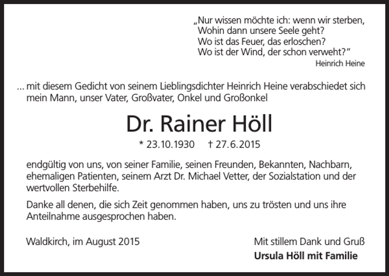 <p>„Nur wissen möchte ich: wenn wir sterben,<br />„Wohin dann unsere Seele geht?<br />„Wo ist das Feuer, das erloschen?<br />„Wo ist der Wind, der schon verweht?”<br />Heinrich Heine</p><p>... mit diesem Gedicht von seinem Lieblingsdichter Heinrich Heine verabschiedet sich<br />mein Mann, unser Vater, Großvater, Onkel und Großonkel</p><p>Dr. Rainer Höll<br />* 23.10.1930</p><p>† 27.6.2015</p><p>endgültig von uns, von seiner Familie, seinen Freunden, Bekannten, Nachbarn,<br />ehemaligen Patienten, seinem Arzt Dr. Michael Vetter, der Sozialstation und der<br />wertvollen Sterbehilfe.<br />Danke all denen, die sich Zeit genommen haben, uns zu trösten und uns ihre<br />Anteilnahme ausgesprochen haben.<br />Waldkirch, im August 2015</p><p>Mit stillem Dank und Gruß<br />Ursula Höll mit Familie</p>