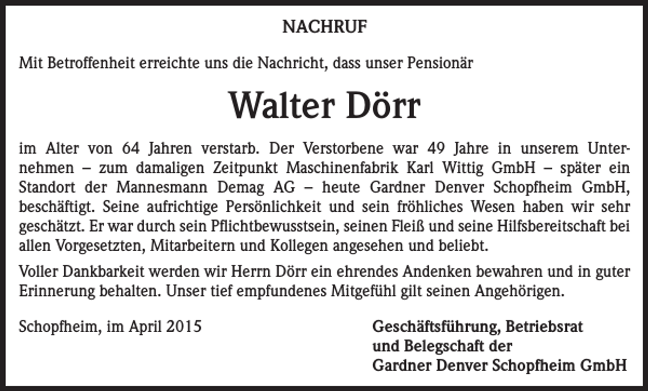 <p>NACHRUF<br />Mit Betroffenheit erreichte uns die Nachricht, dass unser Pensionär</p><p>Walter Dörr<br />im Alter von 64 Jahren verstarb. Der Verstorbene war 49 Jahre in unserem Unternehmen – zum damaligen Zeitpunkt Maschinenfabrik Karl Wittig GmbH – später ein<br />Standort der Mannesmann Demag AG – heute Gardner Denver Schopfheim GmbH,<br />beschäftigt. Seine aufrichtige Persönlichkeit und sein fröhliches Wesen haben wir sehr<br />­geschätzt. Er war durch sein Pflichtbewusstsein, seinen Fleiß und seine Hilfsbereitschaft bei<br />allen Vorgesetzten, Mitarbeitern und Kollegen angesehen und beliebt.<br />Voller Dankbarkeit werden wir Herrn Dörr ein ehrendes Andenken bewahren und in guter<br />Erinnerung behalten. Unser tief empfundenes Mitgefühl gilt seinen Angehörigen.<br />Schopfheim, im April 2015<br />Geschäftsführung, Betriebsrat<br />und Belegschaft der<br />Gardner Denver Schopfheim GmbH</p>