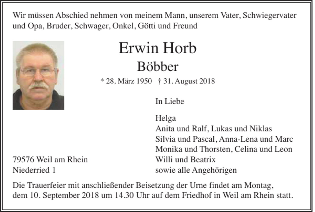 <p>Wir müssen Abschied nehmen von meinem Mann, unserem Vater, Schwiegervater<br />und Opa, Bruder, Schwager, Onkel, Götti und Freund</p><p>Erwin Horb<br />Böbber<br />* 28. März 1950 † 31. August 2018</p><p>In Liebe</p><p>79576 Weil am Rhein<br />Niederried 1</p><p>Helga<br />Anita und Ralf, Lukas und Niklas<br />Silvia und Pascal, Anna-Lena und Marc<br />Monika und Thorsten, Celina und Leon<br />Willi und Beatrix<br />sowie alle Angehörigen</p><p>Die Trauerfeier mit anschließender Beisetzung der Urne findet am Montag,<br />dem 10. September 2018 um 14.30 Uhr auf dem Friedhof in Weil am Rhein statt.</p>