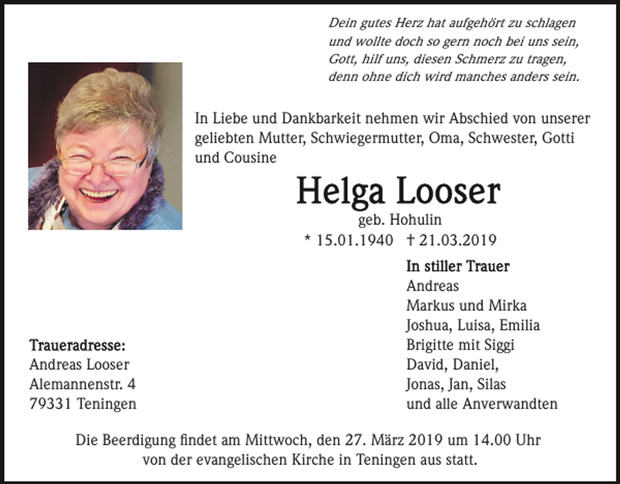 <p>Dein gutes Herz hat aufgehört zu schlagen<br />und wollte doch so gern noch bei uns sein,<br />Gott, hilf uns, diesen Schmerz zu tragen,<br />denn ohne dich wird manches anders sein.</p><p>In Liebe und Dankbarkeit nehmen wir Abschied von unserer<br />geliebten Mutter, Schwiegermutter, Oma, Schwester, Gotti<br />und Cousine</p><p>geb. Hohulin<br />* 15.01.1940 † 21.03.2019</p><p>Andreas Looser<br />Alemannenstr. 4<br />79331 Teningen</p><p>Andreas<br />Markus und Mirka<br />Joshua, Luisa, Emilia<br />Brigitte mit Siggi<br />David, Daniel,<br />Jonas, Jan, Silas<br />und alle Anverwandten</p><p>Die Beerdigung ﬁndet am Mittwoch, den 27. März 2019 um 14.00 Uhr<br />von der evangelischen Kirche in Teningen aus statt.</p>