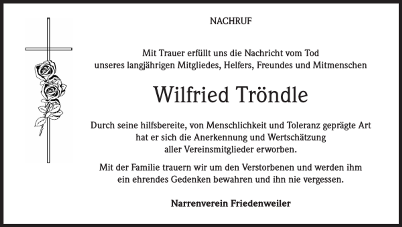 <p>NACHRUF<br />Mit Trauer erfüllt uns die Nachricht vom Tod<br />unseres langjährigen Mitgliedes, Helfers, Freundes und Mitmenschen</p><p>Wilfried Tröndle<br />Durch seine hilfsbereite, von Menschlichkeit und Toleranz geprägte Art<br />hat er sich die Anerkennung und Wertschätzung<br />aller Vereinsmitglieder erworben.<br />Mit der Familie trauern wir um den Verstorbenen und werden ihm<br />ein ehrendes Gedenken bewahren und ihn nie vergessen.<br />Narrenverein Friedenweiler</p>