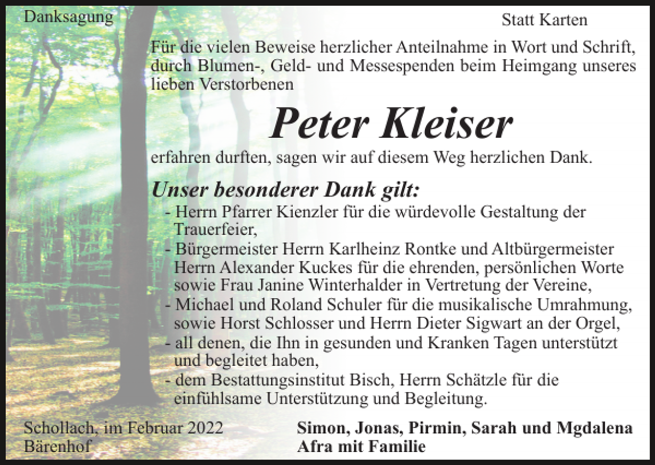 <p>Danksagung</p><p>Statt Karten<br />Für die vielen Beweise herzlicher Anteilnahme in Wort und Schrift,<br />durch Blumen-, Geld- und Messespenden beim Heimgang unseres<br />lieben Verstorbenen</p><p>Peter Kleiser</p><p>erfahren durften, sagen wir auf diesem Weg herzlichen Dank.</p><p>Unser besonderer Dank gilt:</p><p>- Herrn Pfarrer Kienzler für die würdevolle Gestaltung der<br />Trauerfeier,<br />- Bürgermeister Herrn Karlheinz Rontke und Altbürgermeister<br />Herrn Alexander Kuckes für die ehrenden, persönlichen Worte<br />sowie Frau Janine Winterhalder in Vertretung der Vereine,<br />- Michael und Roland Schuler für die musikalische Umrahmung,<br />sowie Horst Schlosser und Herrn Dieter Sigwart an der Orgel,<br />- all denen, die Ihn in gesunden und Kranken Tagen unterstützt<br />und begleitet haben,<br />- dem Bestattungsinstitut Bisch, Herrn Schätzle für die<br />einfühlsame Unterstützung und Begleitung.</p><p>Schollach, im Februar 2022<br />Bärenhof</p><p>Simon, Jonas, Pirmin, Sarah und Mgdalena<br />Afra mit Familie</p>