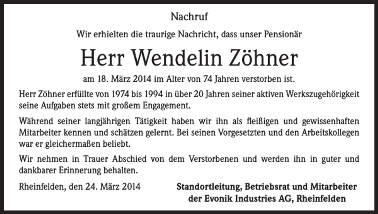 <p>Nachruf<br />Wir erhielten die traurige Nachricht, dass unser Pensionär</p><p>Herr Wendelin Zöhner<br />am 18. März 2014 im Alter von 74 Jahren verstorben ist.<br />Herr Zöhner erfüllte von 1974 bis 1994 in über 20 Jahren seiner aktiven Werkszugehörigkeit<br />seine Aufgaben stets mit großem Engagement.<br />Während seiner langjährigen Tätigkeit haben wir ihn als fleißigen und gewissenhaften<br />Mitarbeiter kennen und schätzen gelernt. Bei seinen Vorgesetzten und den Arbeitskollegen<br />war er gleichermaßen beliebt.<br />Wir nehmen in Trauer Abschied von dem Verstorbenen und werden ihn in guter und<br />dankbarer Erinnerung behalten.<br />Rheinfelden, den 24. März 2014<br />Standortleitung, Betriebsrat und Mitarbeiter<br />der Evonik Industries AG, Rheinfelden</p>