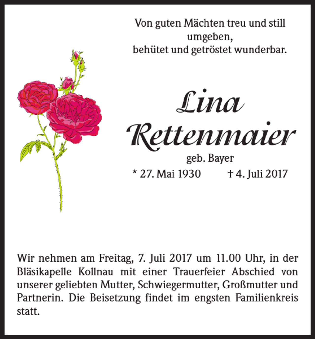 <p>Von guten Mächten treu und still<br />umgeben,<br />behütet und getröstet wunderbar.</p><p>Lina<br />Rettenmaier<br />geb. Bayer<br />* 27. Mai 1930<br />† 4. Juli 2017</p><p>Wir nehmen am Freitag, 7. Juli 2017 um 11.00 Uhr, in der<br />Bläsikapelle Kollnau mit einer Trauerfeier Abschied von<br />unserer geliebten Mutter, Schwiegermutter, Großmutter und<br />Partnerin. Die Beisetzung findet im engsten Familienkreis<br />statt.</p>
