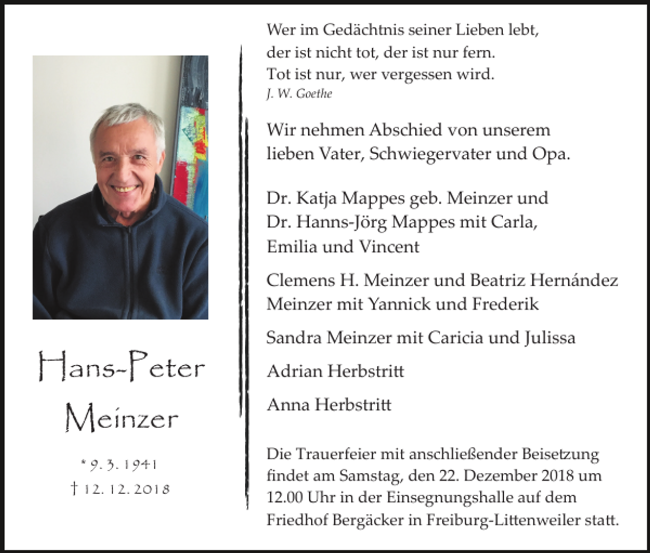 <p>Wer im Gedächtnis seiner Lieben lebt,<br />der ist nicht tot, der ist nur fern.<br />Tot ist nur, wer vergessen wird.<br />J. W. Goethe</p><p>Wir nehmen Abschied von unserem<br />lieben Vater, Schwiegervater und Opa.<br />Dr. Katja Mappes geb. Meinzer und<br />Dr. Hanns­Jörg Mappes mit Carla,<br />Emilia und Vincent<br />Clemens H. Meinzer und Beatriz Hernández<br />Meinzer mit Yannick und Frederik</p><p>Hans-Peter<br />Meinzer<br />* 9. 3. 1941<br />† 12. 12. 2018</p><p>Sandra Meinzer mit Caricia und Julissa<br />Adrian Herbstri�<br />Anna Herbstri�<br />Die Trauerfeier mit anschließender Beise�ung<br />ﬁndet am Samstag, den 22. Dezember 2018 um<br />12.00 Uhr in der Einsegnungshalle auf dem<br />Friedhof Bergäcker in Freiburg­Li�enweiler sta�.</p>