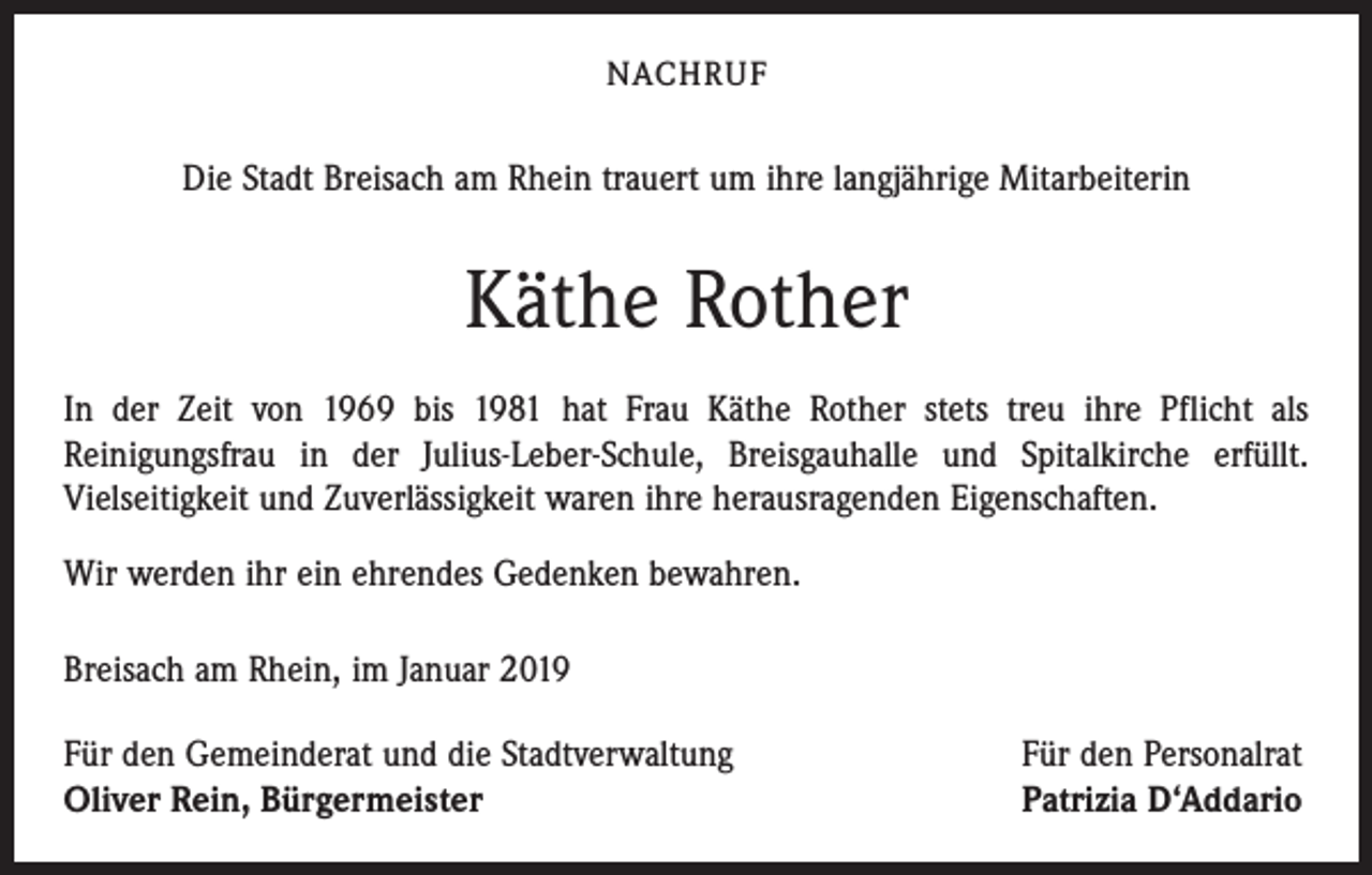 <p>NACHRUF</p><p>Die Stadt Breisach am Rhein trauert um ihre langjährige Mitarbeiterin</p><p>Käthe Rother<br />In der Zeit von 1969 bis 1981 hat Frau Käthe Rother stets treu ihre Pflicht als<br />Reinigungsfrau in der Julius-Leber-Schule, Breisgauhalle und Spitalkirche erfüllt.<br />Vielseitigkeit und Zuverlässigkeit waren ihre herausragenden Eigenschaften.<br />Wir werden ihr ein ehrendes Gedenken bewahren.<br />Breisach am Rhein, im Januar 2019<br />Für den Gemeinderat und die Stadtverwaltung<br />Oliver Rein, Bürgermeister</p><p>Für den Personalrat<br />Patrizia D‘Addario</p>