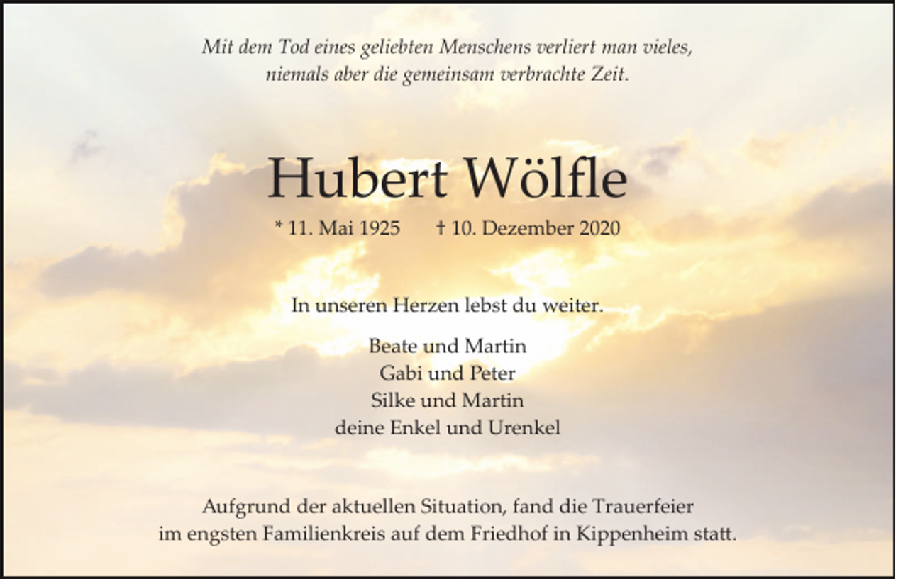 <p>Mit dem Tod eines geliebten Menschens verliert man vieles,<br />niemals aber die gemeinsam verbrachte Zeit.</p><p>Hubert Wölﬂe<br />* 11. Mai 1925</p><p>† 10. Dezember 2020</p><p>In unseren Herzen lebst du weiter.<br />Beate und Martin<br />Gabi und Peter<br />Silke und Martin<br />deine Enkel und Urenkel</p><p>Aufgrund der aktuellen Situation, fand die Trauerfeier<br />im engsten Familienkreis auf dem Friedhof in Kippenheim sta�.</p>