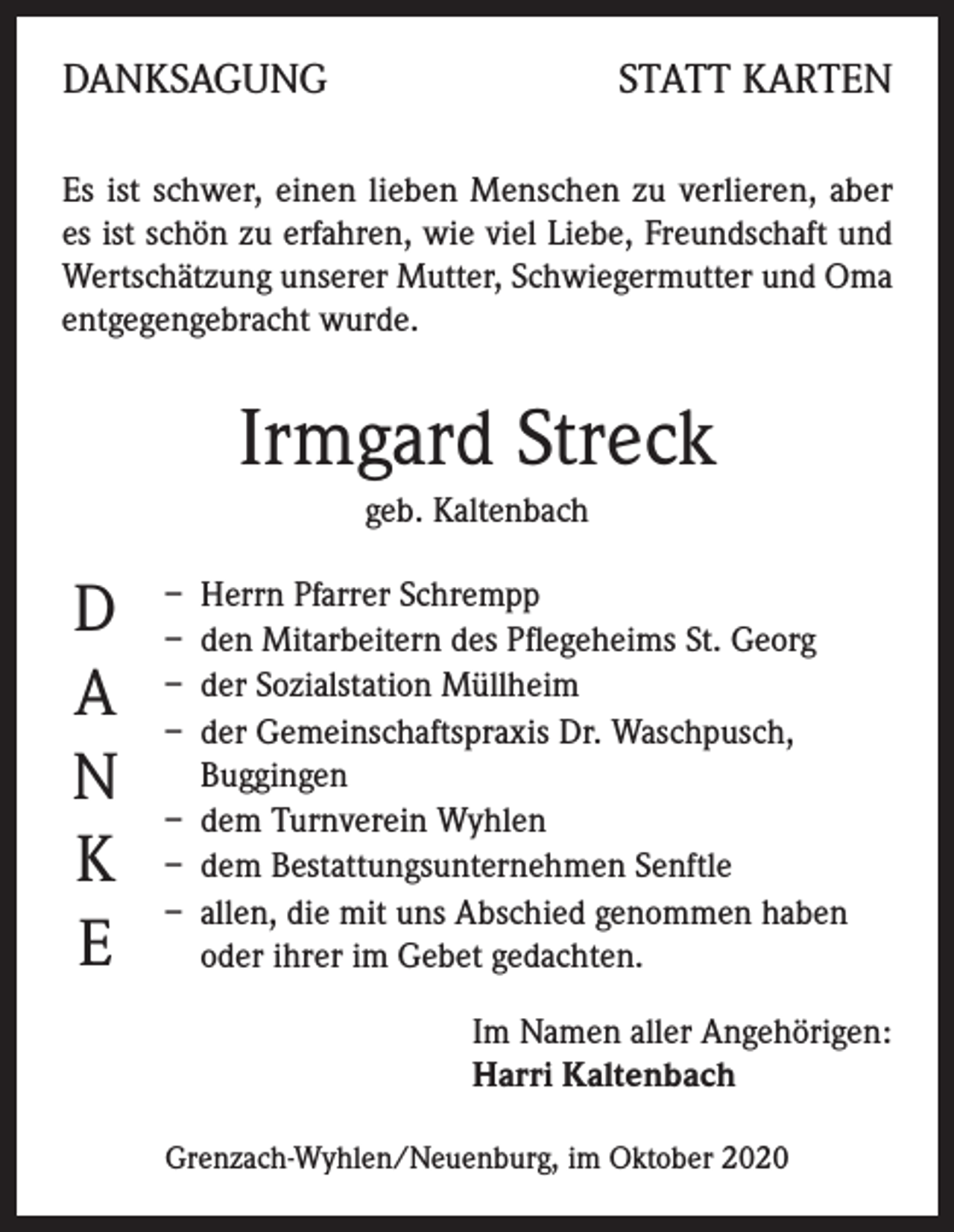 <p>DANKSAGUNG</p><p>STATT KARTEN</p><p>Es ist schwer, einen lieben Menschen zu verlieren, aber<br />es ist schön zu erfahren, wie viel Liebe, Freundschaft und<br />Wertschätzung unserer Mutter, Schwiegermutter und Oma<br />entgegengebracht wurde.</p><p>Irmgard Streck<br />geb. Kaltenbach</p><p>D<br />A<br />N<br />K<br />E</p><p>– Herrn Pfarrer Schrempp<br />– den Mitarbeitern des Pflegeheims St. Georg<br />– der Sozialstation Müllheim<br />– der Gemeinschaftspraxis Dr. Waschpusch,<br />Buggingen<br />– dem Turnverein Wyhlen<br />– dem Bestattungsunternehmen Senftle<br />– allen, die mit uns Abschied genommen haben<br />oder ihrer im Gebet gedachten.<br />Im Namen aller Angehörigen:<br />Harri Kaltenbach<br />Grenzach-Wyhlen/Neuenburg, im Oktober 2020</p>