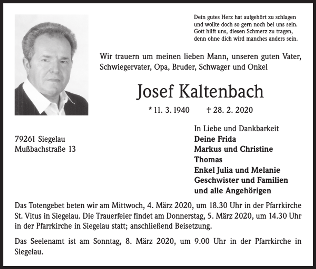 <p>Dein gutes Herz hat aufgehört zu schlagen<br />und wollte doch so gern noch bei uns sein.<br />Gott hilft uns, diesen Schmerz zu tragen,<br />denn ohne dich wird manches anders sein.</p><p>Wir trauern um meinen lieben Mann, unseren guten Vater,<br />Schwieger­vater, Opa, Bruder, Schwager und Onkel</p><p>Josef Kaltenbach<br />* 11. 3. 1940 † 28. 2. 2020</p><p>79261 Siegelau<br />Mußbachstraße 13</p><p>In Liebe und Dankbarkeit<br />Deine Frida<br />Markus und Christine<br />Thomas<br />Enkel Julia und Melanie<br />Geschwister und Familien<br />und alle Angehörigen</p><p>Das Totengebet beten wir am Mittwoch, 4. März 2020, um 18.30 Uhr in der Pfarrkirche<br />St. Vitus in Siegelau. Die Trauerfeier findet am Donnerstag, 5. März 2020, um 14.30 Uhr<br />in der Pfarrkirche in Siegelau statt; anschließend Beisetzung.<br />Das Seelenamt ist am Sonntag, 8. März 2020, um 9.00 Uhr in der Pfarrkirche in<br />­Siegelau.</p>