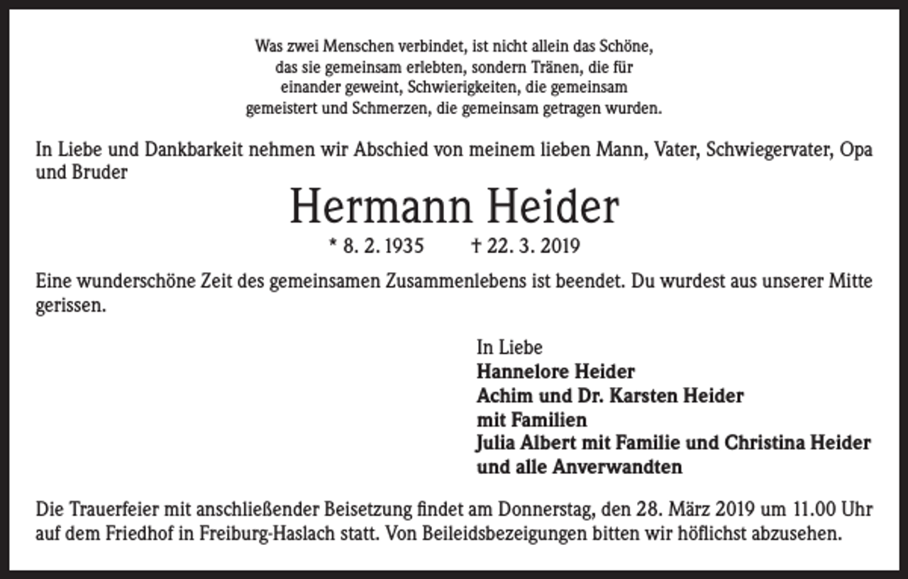<p>Was zwei Menschen verbindet, ist nicht allein das Schöne,<br />das sie gemeinsam erlebten, sondern Tränen, die für<br />einander geweint, Schwierigkeiten, die gemeinsam<br />gemeistert und Schmerzen, die gemeinsam getragen wurden.</p><p>In Liebe und Dankbarkeit nehmen wir Abschied von meinem lieben Mann, Vater, Schwiegervater, Opa<br />und Bruder</p><p>Hermann Heider<br />* 8. 2. 1935</p><p>† 22. 3. 2019</p><p>Eine wunderschöne Zeit des gemeinsamen Zusammenlebens ist beendet. Du wurdest aus unserer Mitte<br />gerissen.<br />In Liebe<br />Hannelore Heider<br />Achim und Dr. Karsten Heider<br />mit Familien<br />Julia Albert mit Familie und Christina Heider<br />und alle Anverwandten<br />Die Trauerfeier mit anschließender Beisetzung findet am Donnerstag, den 28. März 2019 um 11.00 Uhr<br />auf dem Friedhof in Freiburg-Haslach statt. Von Beileidsbezeigungen bitten wir höflichst abzusehen.</p>