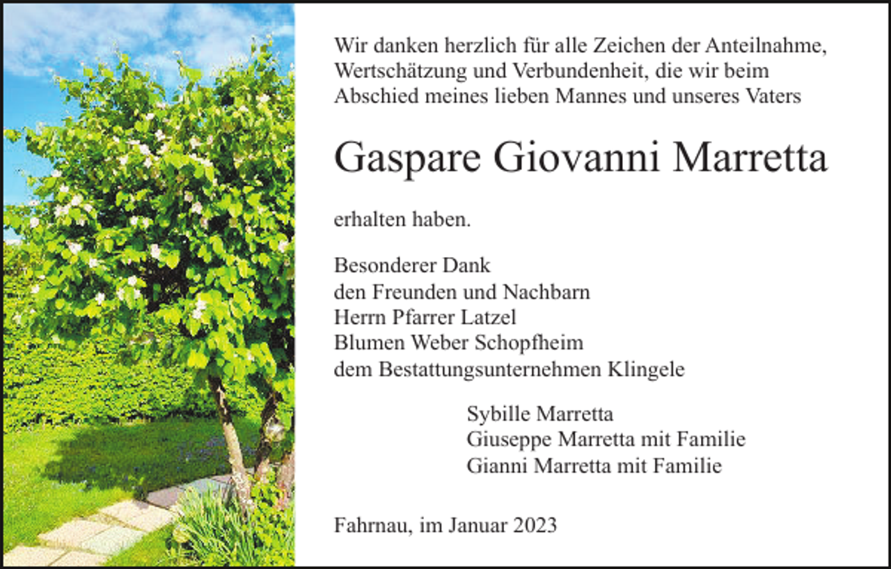 <p>Wir danken herzlich für alle Zeichen der Anteilnahme,<br />Wertschätzung und Verbundenheit, die wir beim<br />Abschied meines lieben Mannes und unseres Vaters</p><p>Gaspare Giovanni Marretta<br />erhalten haben.<br />Besonderer Dank<br />den Freunden und Nachbarn<br />Herrn Pfarrer Latzel<br />Blumen Weber Schopfheim<br />dem Bestattungsunternehmen Klingele<br />Sybille Marretta<br />Giuseppe Marretta mit Familie<br />Gianni Marretta mit Familie<br />Fahrnau, im Januar 2023</p>
