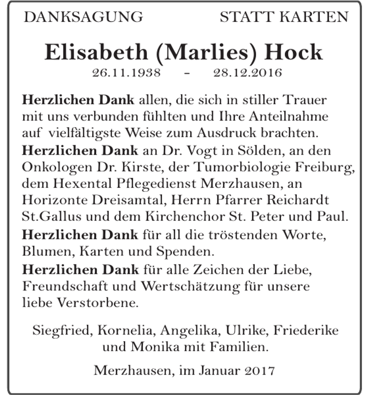 <p>DANKSAGUNG</p><p>STATT KARTEN</p><p>Elisabeth (Marlies) Hock<br />26.11.1938</p><p>-</p><p>28.12.2016</p><p>Herzlichen Dank allen, die sich in stiller Trauer<br />mit uns verbunden fühlten und Ihre Anteilnahme<br />auf vielfältigste Weise zum Ausdruck brachten.<br />Herzlichen Dank an Dr. Vogt in Sölden, an den<br />Onkologen Dr. Kirste, der Tumorbiologie Freiburg,<br />dem Hexental Pflegedienst Merzhausen, an<br />Horizonte Dreisamtal, Herrn Pfarrer Reichardt<br />St.Gallus und dem Kirchenchor St. Peter und Paul.<br />Herzlichen Dank für all die tröstenden Worte,<br />Blumen, Karten und Spenden.<br />Herzlichen Dank für alle Zeichen der Liebe,<br />Freundschaft und Wertschätzung für unsere<br />liebe Verstorbene.<br />Siegfried, Kornelia, Angelika, Ulrike, Friederike<br />und Monika mit Familien.<br />Merzhausen, im Januar 2017</p>