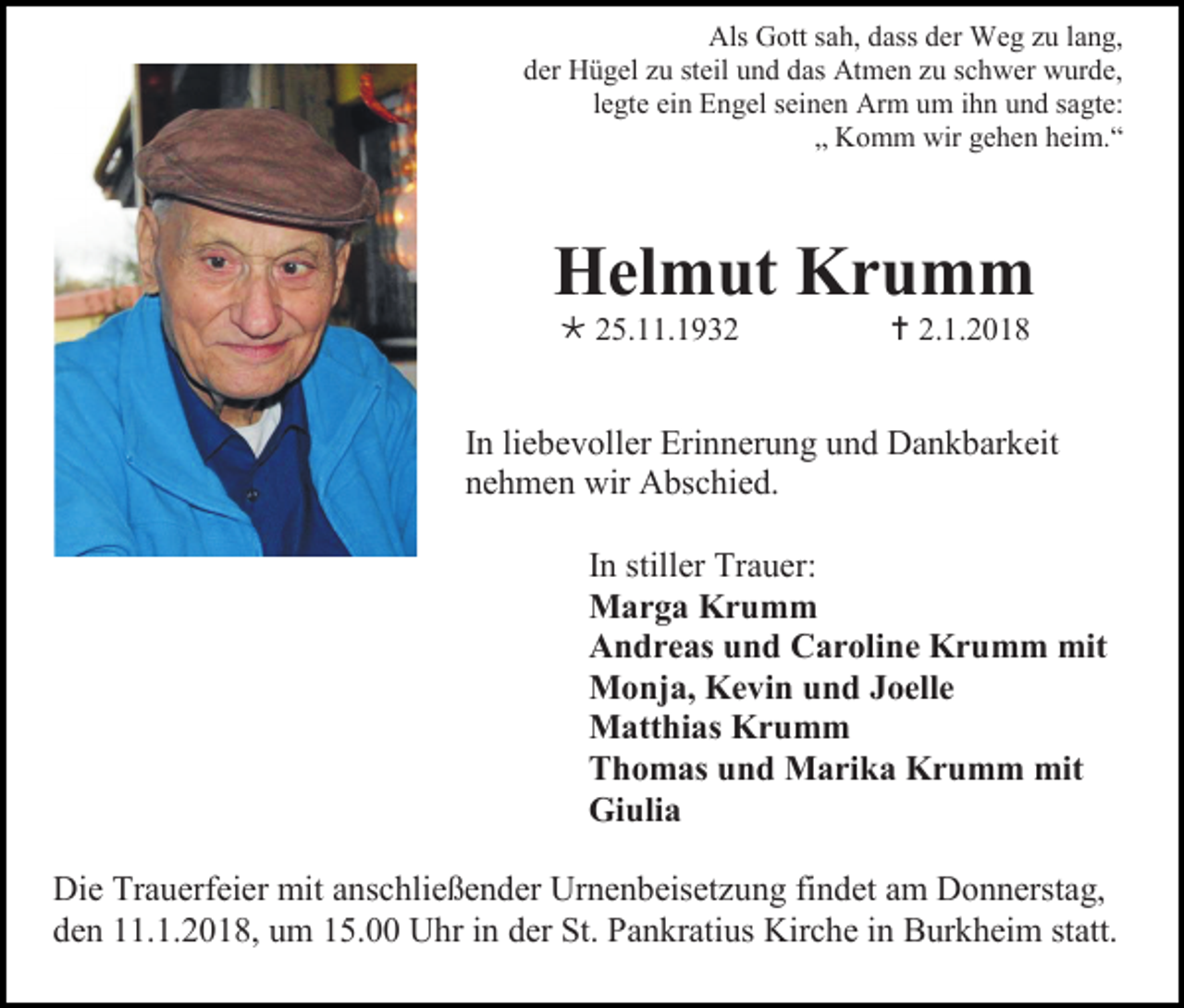 <p>Als Gott sah, dass der Weg zu lang,<br />der Hügel zu steil und das Atmen zu schwer wurde,<br />legte ein Engel seinen Arm um ihn und sagte:<br />„ Komm wir gehen heim.“</p><p>Helmut Krumm<br /> 25.11.1932</p><p> 2.1.2018</p><p>In liebevoller Erinnerung und Dankbarkeit<br />nehmen wir Abschied.<br />In stiller Trauer:<br />Marga Krumm<br />Andreas und Caroline Krumm mit<br />Monja, Kevin und Joelle<br />Matthias Krumm<br />Thomas und Marika Krumm mit<br />Giulia<br />Die Trauerfeier mit anschließender Urnenbeisetzung findet am Donnerstag,<br />den 11.1.2018, um 15.00 Uhr in der St. Pankratius Kirche in Burkheim statt.</p>