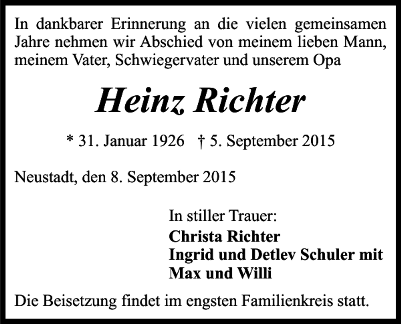 <p>In dankbarer Erinnerung an die vielen gemeinsamen<br />Jahre nehmen wir Abschied von meinem lieben Mann,<br />meinem Vater, Schwiegervater und unserem Opa</p><p>Heinz Richter<br />* 31. Januar 1926 † 5. September 2015<br />Neustadt, den 8. September 2015<br />In stiller Trauer:<br />Christa Richter<br />Ingrid und Detlev Schuler mit<br />Max und Willi<br />Die Beisetzung findet im engsten Familienkreis statt.</p>