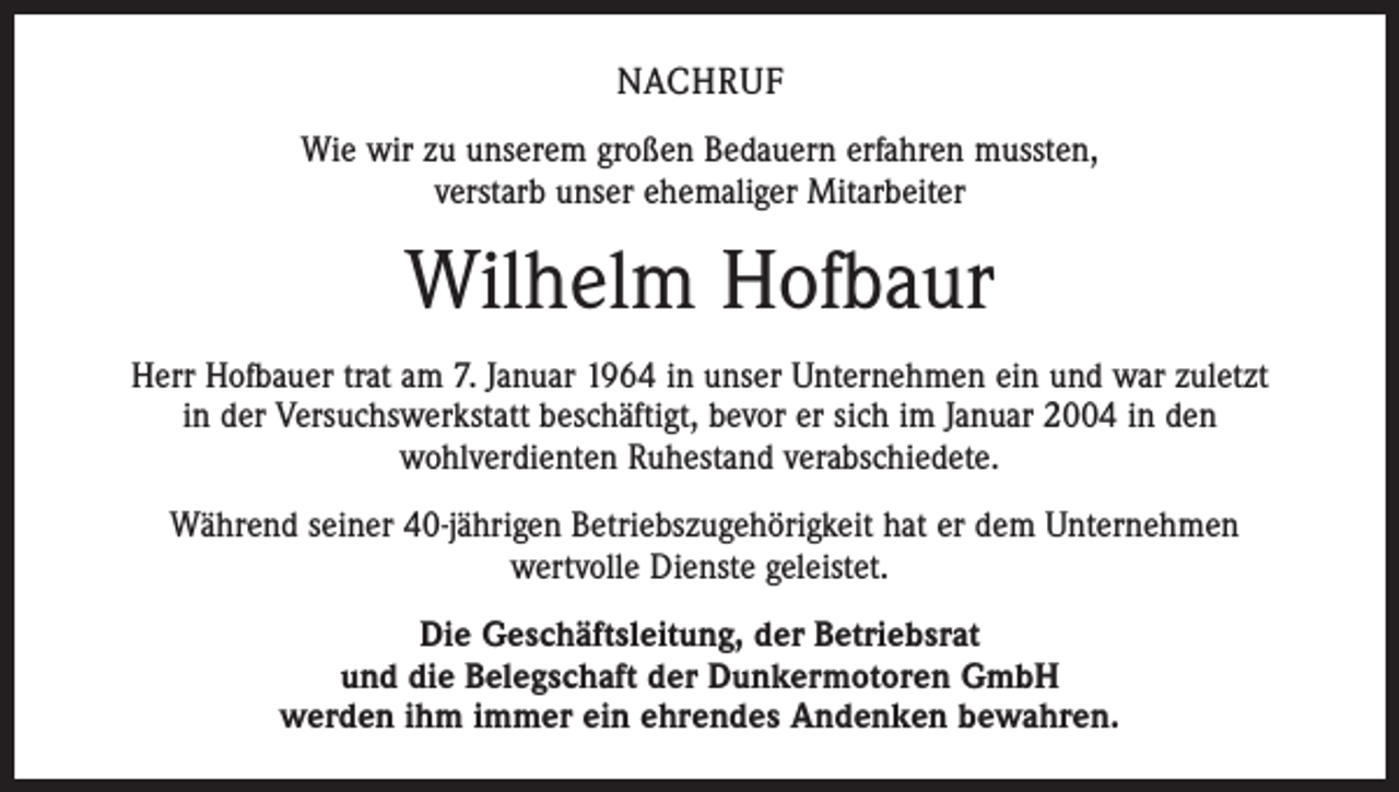 <p>NACHRUF<br />Wie wir zu unserem großen Bedauern erfahren mussten,<br />verstarb unser ehemaliger Mitarbeiter</p><p>Wilhelm Hofbaur<br />Herr Hofbauer trat am 7. Januar 1964 in unser Unternehmen ein und war zuletzt<br />in der Versuchswerkstatt beschäftigt, bevor er sich im Januar 2004 in den<br />wohlverdienten Ruhestand verabschiedete.<br />Während seiner 40-jährigen Betriebszugehörigkeit hat er dem Unternehmen<br />wertvolle Dienste geleistet.<br />Die Geschäftsleitung, der Betriebsrat<br />und die Belegschaft der Dunkermotoren GmbH<br />werden ihm immer ein ehrendes Andenken bewahren.</p>