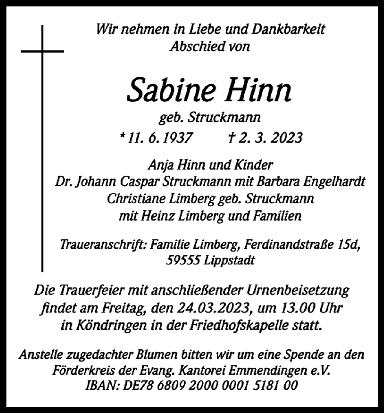 <p>Wir nehmen in Liebe und Dankbarkeit<br />Abschied von</p><p>Sabine Hinn</p><p>geb. Struckmann<br />* 11. 6. 1937<br />† 2. 3. 2023<br />Anja Hinn und Kinder<br />Dr. Johann Caspar Struckmann mit Barbara Engelhardt<br />Christiane Limberg geb. Struckmann<br />mit Heinz Limberg und Familien<br />Traueranschrift: Familie Limberg, Ferdinandstraße 15d,<br />59555 Lippstadt</p><p>Die Trauerfeier mit anschließender Urnenbeisetzung<br />findet am Freitag, den 24.03.2023, um 13.00 Uhr<br />in Köndringen in der Friedhofskapelle statt.<br />Anstelle zugedachter Blumen bitten wir um eine Spende an den<br />Förderkreis der Evang. Kantorei Emmendingen e.V.<br />IBAN: DE78 6809 21 5181 00</p>