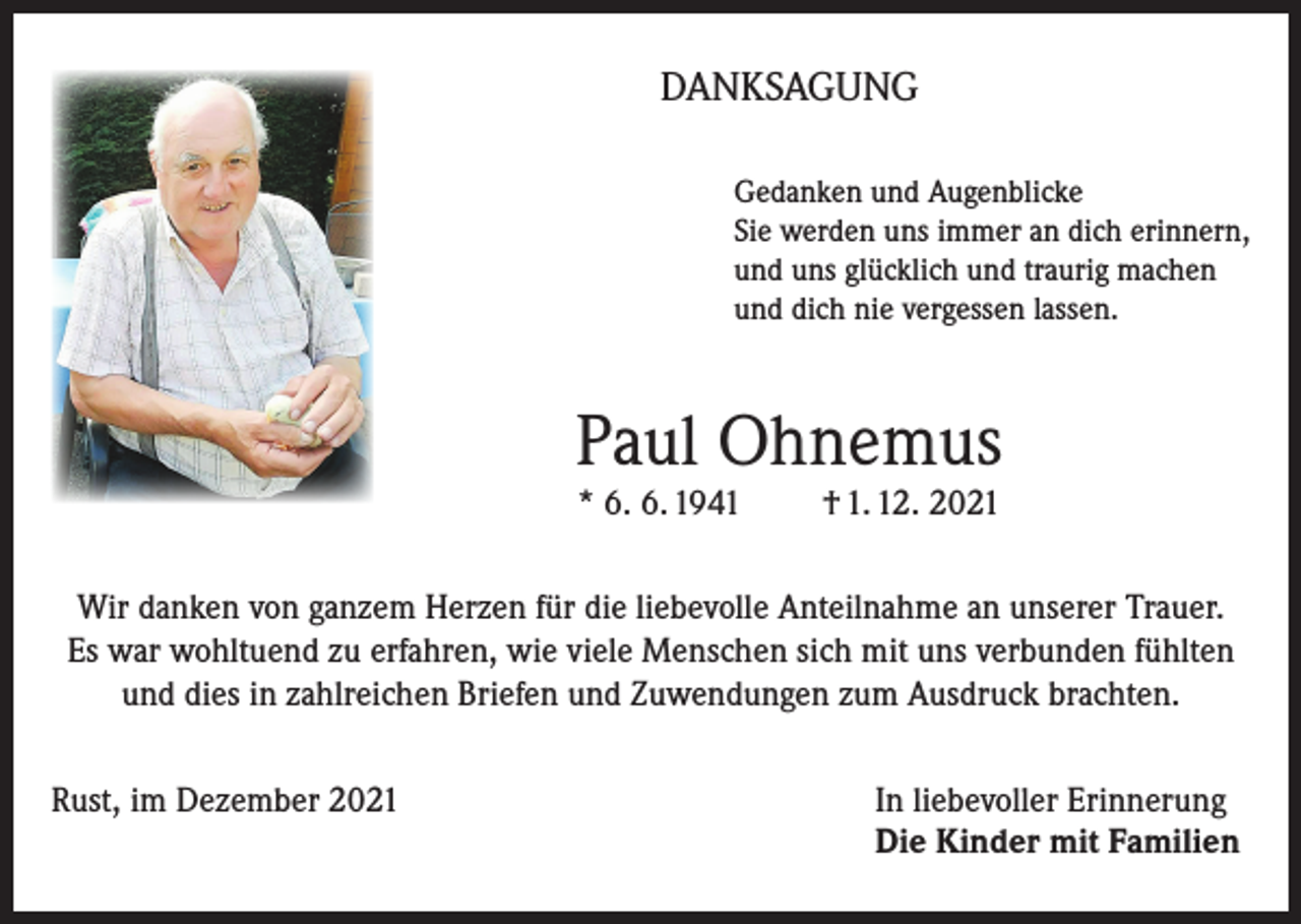 <p>DANKSAGUNG<br />Gedanken und Augenblicke<br />Sie werden uns immer an dich erinnern,<br />und uns glücklich und traurig machen<br />und dich nie vergessen lassen.</p><p>Paul Ohnemus<br />* 6. 6. 1941</p><p>† 1. 12. 2021</p><p>Wir danken von ganzem Herzen für die liebevolle Anteilnahme an unserer Trauer.<br />Es war wohltuend zu erfahren, wie viele Menschen sich mit uns verbunden fühlten<br />und dies in zahlreichen Briefen und Zuwendungen zum Ausdruck brachten.<br />Rust, im Dezember 2021 In liebevoller Erinnerung<br />Die Kinder mit Familien</p>