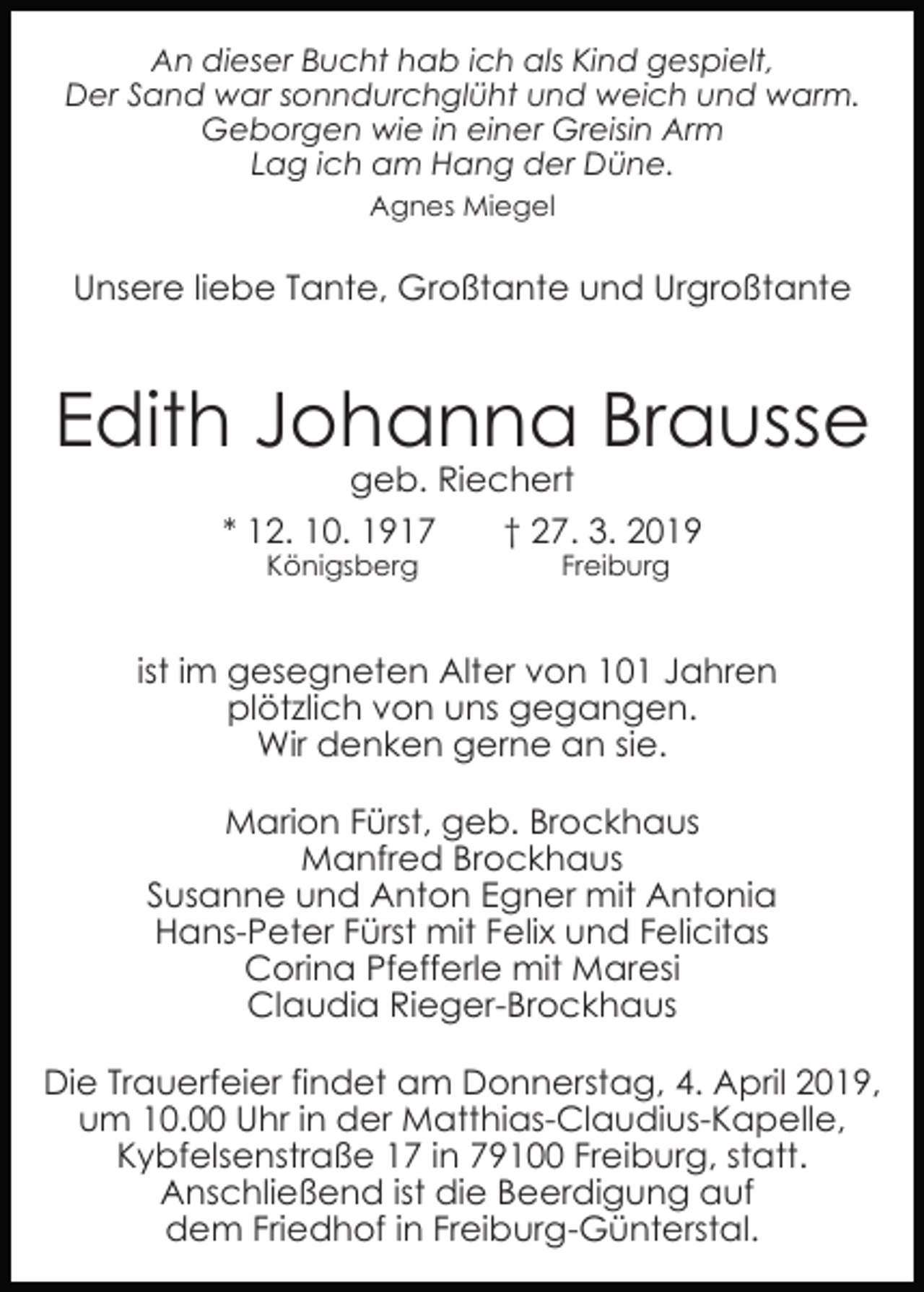 <p>An dieser Bucht hab ich als Kind gespielt,<br />Der Sand war sonndurchglüht und weich und warm.<br />Geborgen wie in einer Greisin Arm<br />Lag ich am Hang der Düne.<br />Agnes Miegel</p><p>Unsere liebe Tante, Großtante und Urgroßtante</p><p>Edith Johanna Brausse<br />geb. Riechert<br />* 12. 10. 1917<br />† 27. 3. 2019<br />Königsberg</p><p>Freiburg</p><p>ist im gesegneten Alter von 101 Jahren<br />plötzlich von uns gegangen.<br />Wir denken gerne an sie.<br />Marion Fürst, geb. Brockhaus<br />Manfred Brockhaus<br />Susanne und Anton Egner mit Antonia<br />Hans-Peter Fürst mit Felix und Felicitas<br />Corina Pfefferle mit Maresi<br />Claudia Rieger-Brockhaus<br />Die Trauerfeier findet am Donnerstag, 4. April 2019,<br />um 10.00 Uhr in der Matthias-Claudius-Kapelle,<br />Kybfelsenstraße 17 in 79100 Freiburg, statt.<br />Anschließend ist die Beerdigung auf<br />dem Friedhof in Freiburg-Günterstal.</p>