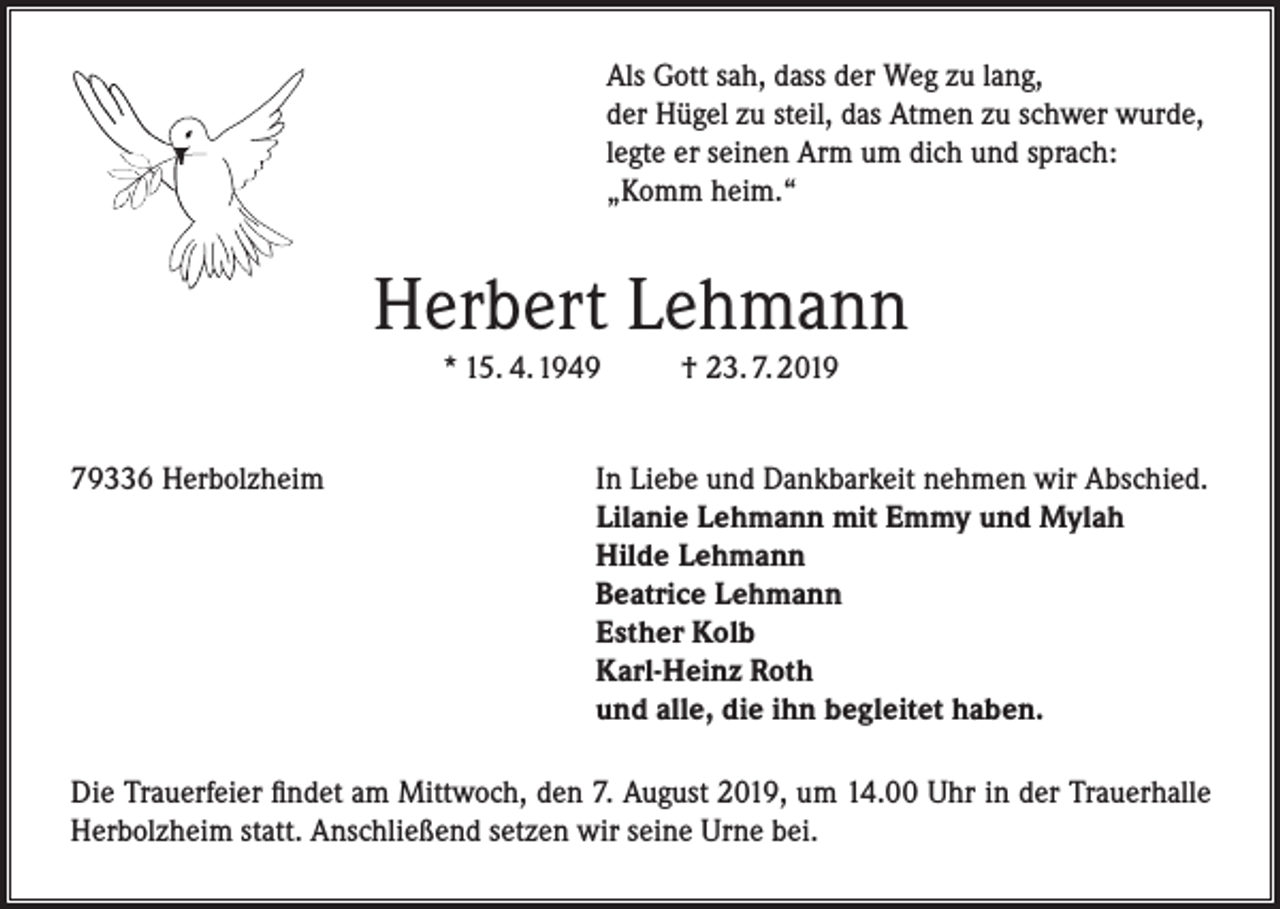 <p>Als Gott sah, dass der Weg zu lang,<br />der Hügel zu steil, das Atmen zu schwer wurde,<br />legte er seinen Arm um dich und sprach:<br />„Komm heim.“</p><p>Herbert Lehmann<br />* 15. 4. 1949</p><p>79336 Herbolzheim</p><p>† 23. 7. 2019</p><p>In Liebe und Dankbarkeit nehmen wir Abschied.<br />Lilanie Lehmann mit Emmy und Mylah<br />Hilde Lehmann<br />Beatrice Lehmann<br />Esther Kolb<br />Karl-Heinz Roth<br />und alle, die ihn begleitet haben.</p><p>Die Trauerfeier findet am Mittwoch, den 7. August 2019, um 14.00 Uhr in der Trauerhalle<br />Herbolzheim statt. Anschließend setzen wir seine Urne bei.</p>