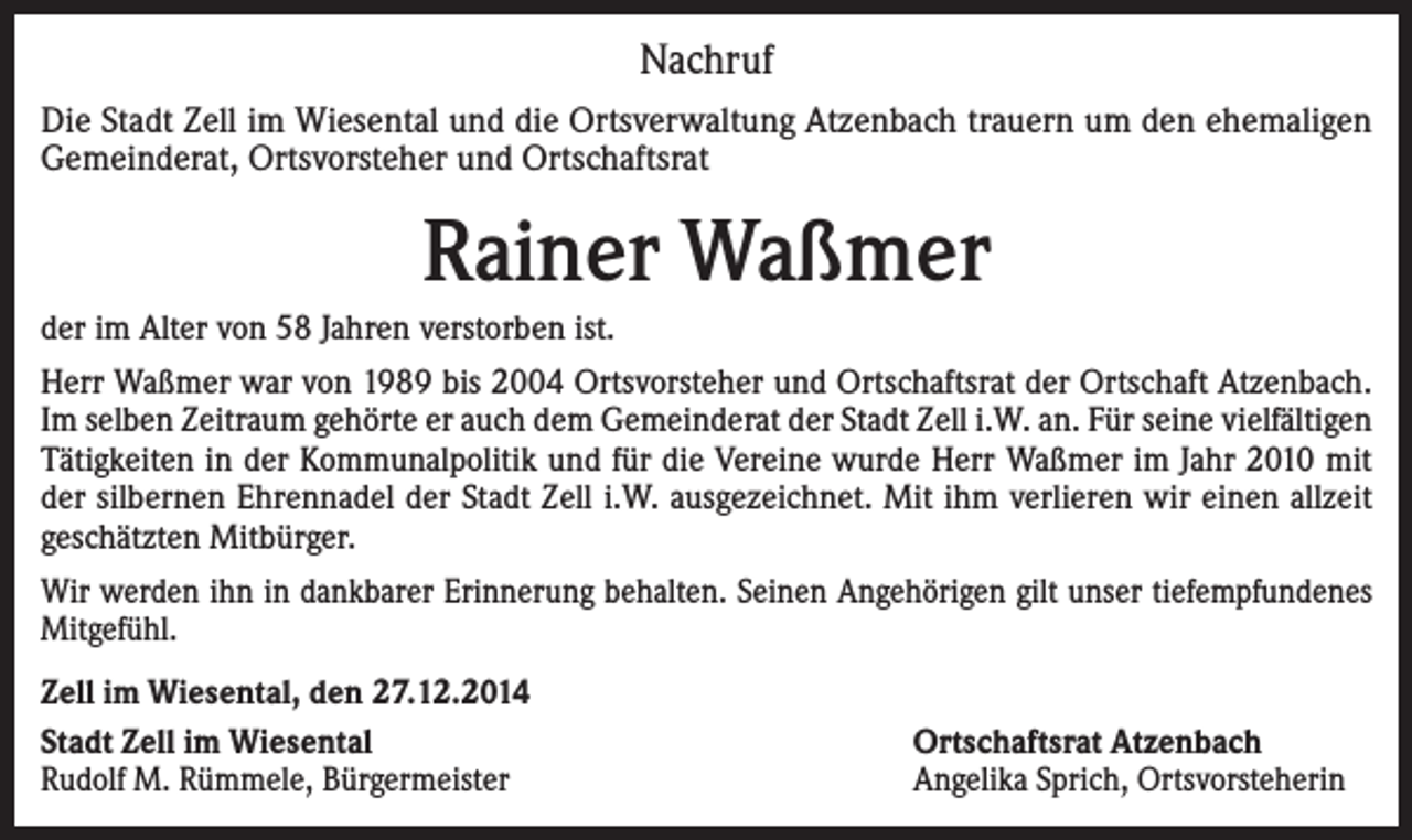 <p>Nachruf<br />Die Stadt Zell im Wiesental und die Ortsverwaltung Atzenbach trauern um den ehemaligen<br />Gemeinderat, Ortsvorsteher und Ortschaftsrat</p><p>Rainer Waßmer<br />der im Alter von 58 Jahren verstorben ist.<br />Herr Waßmer war von 1989 bis 2004 Ortsvorsteher und Ortschaftsrat der Ortschaft Atzenbach.<br />Im selben Zeitraum gehörte er auch dem Gemeinderat der Stadt Zell i.W. an. Für seine vielfältigen<br />Tätigkeiten in der Kommunalpolitik und für die Vereine wurde Herr Waßmer im Jahr 2010 mit<br />der silbernen Ehrennadel der Stadt Zell i.W. ausgezeichnet. Mit ihm verlieren wir einen allzeit<br />geschätzten Mitbürger.<br />Wir werden ihn in dankbarer Erinnerung behalten. Seinen Angehörigen gilt unser tiefempfundenes<br />Mitgefühl.<br />Zell im Wiesental, den 27.12.2014<br />Stadt Zell im Wiesental<br />Rudolf M. Rümmele, Bürgermeister</p><p>Ortschaftsrat Atzenbach<br />Angelika Sprich, Ortsvorsteherin</p>