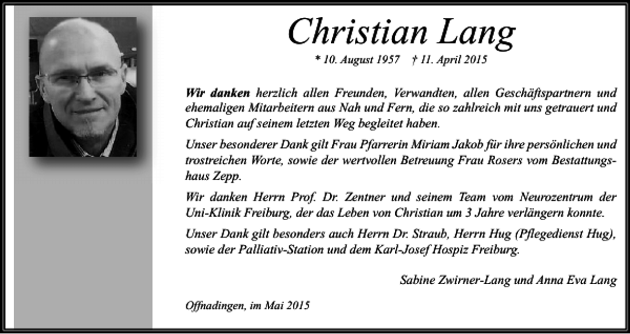 <p>Christian Lang<br />* 10. August 1957</p><p>† 11. April 2015</p><p>Wir danken herzlich allen Freunden, Verwandten, allen Geschäftspartnern und<br />ehemaligen Mitarbeitern aus Nah und Fern, die so zahlreich mit uns getrauert und<br />Christian auf seinem letzten Weg begleitet haben.<br />Unser besonderer Dank gilt Frau Pfarrerin Miriam Jakob für ihre persönlichen und<br />trostreichen Worte, sowie der wertvollen Betreuung Frau Rosers vom Bestattungshaus Zepp.<br />Wir danken Herrn Prof. Dr. Zentner und seinem Team vom Neurozentrum der<br />Uni-Klinik Freiburg, der das Leben von Christian um 3 Jahre verlängern konnte.<br />Unser Dank gilt besonders auch Herrn Dr. Straub, Herrn Hug (Pflegedienst Hug),<br />sowie der Palliativ-Station und dem Karl-Josef Hospiz Freiburg.<br />Sabine Zwirner-Lang und Anna Eva Lang<br />Offnadingen, im Mai 2015</p>
