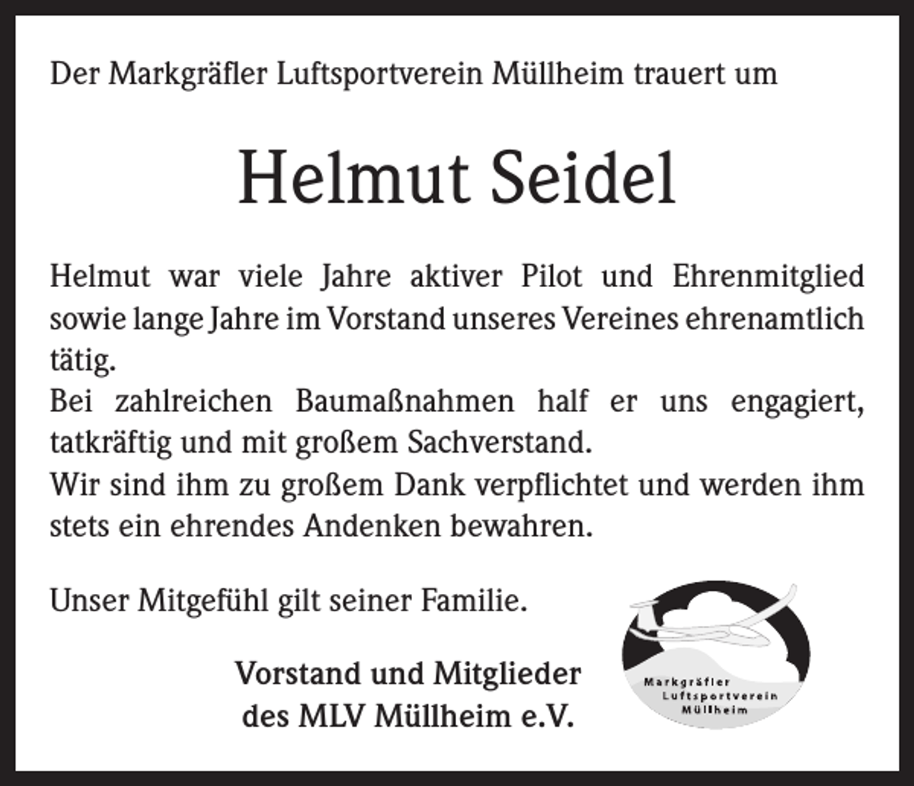 <p>Der Markgräfler Luftsportverein Müllheim trauert um</p><p>Helmut Seidel<br />Helmut war viele Jahre aktiver Pilot und Ehrenmitglied<br />sowie lange Jahre im Vorstand unseres Vereines ehrenamtlich<br />tätig.<br />Bei zahlreichen Baumaßnahmen half er uns engagiert,<br />tatkräftig und mit großem Sachverstand.<br />Wir sind ihm zu großem Dank verpflichtet und werden ihm<br />stets ein ehrendes Andenken bewahren.<br />Unser Mitgefühl gilt seiner Familie.<br />Vorstand und Mitglieder<br />des MLV Müllheim e.V.</p>