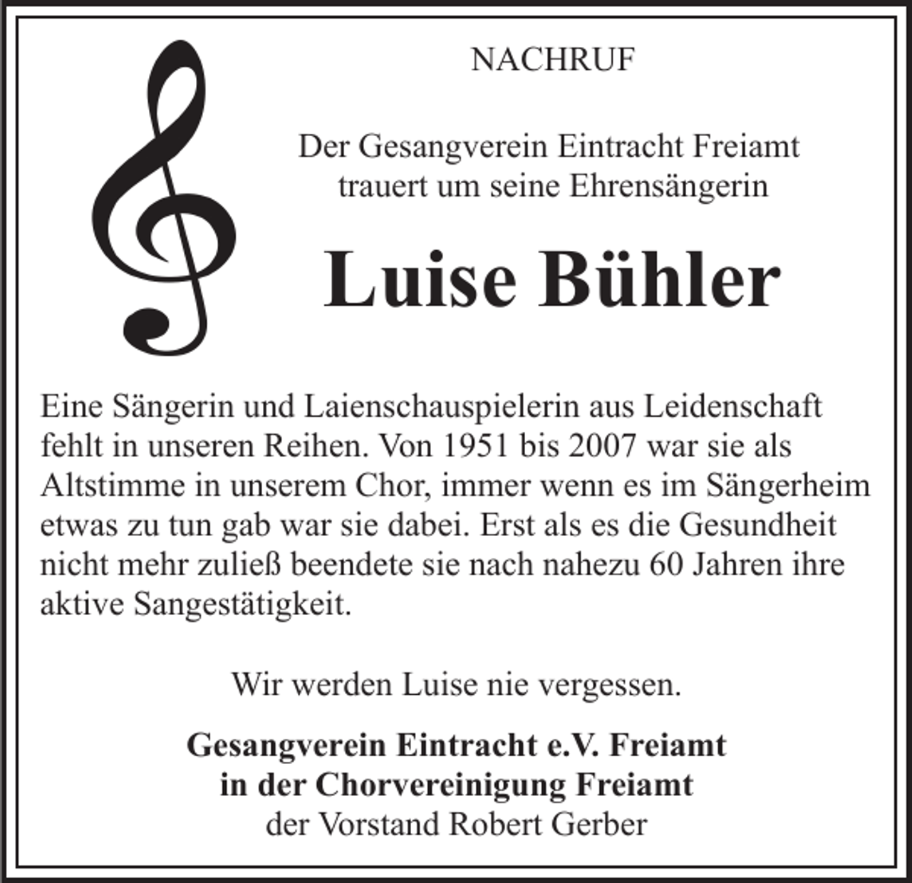 <p>NACHRUF<br />N A C H R UF<br />DDer<br />er GGesangverein<br />es a n g v er ei n EiEintracht<br />ntr a c ht Freiamt<br />Fr ei a mt<br />tr a u ert um<br />u m seine<br />s ei n e Ehrensängerin<br />E hr e ns ä ng eri n<br />trauert</p><p>LLuise<br />uis e BBühler<br />ü hl e r<br />Ei n e SSängerin<br />Eine<br />ä n g eri n uund<br />n d LLaienschauspielerin<br />ai e ns c h a us pi el eri n aaus<br />us Leidenschaft<br />L ei d e ns c h aft<br />ffehlt<br />e hlt iinn unseren<br />u ns er e n Reihen.<br />R ei h e n. Von<br />Vo n 11951<br />9 5 1 bis<br />bis 22007<br />7 war<br />w ar sisie<br />e als<br />als<br />Altsti<br />Altstimme<br />m m e i in<br />n uunserem<br />ns er e m CChor,<br />h or, iimmer<br />m m er wenn<br />w e n n es<br />esiim<br />m Sängerheim<br />S ä n g er h ei m<br />et<br />etwas<br />w as zzuu ttun<br />u n gab<br />g a b war<br />w ar si<br />siee dabei.<br />d a b ei. Erst<br />Erst als<br />als es<br />es di<br />die<br />e Gesundheit<br />G es u n d h eit<br />ni<br />nicht<br />c ht mehr<br />m e hr zzuließ<br />uli e ß bbeendete<br />e e n d e t e sie<br />si e nach<br />n a c h nahezu<br />n a h e z u 60<br />6 0 Jahren<br />J a hr e n iihre<br />hr e<br />aktive<br />a kti v e Sangestätigkeit.<br />S a n g est äti g k eit.<br />Wir<br />Wirwwerden<br />er d e n L Luise<br />uis e ninie<br />e v er<br />vergessen.<br />g ess e n.<br />GGesangverein<br />es a n g v e r ei n EiEintracht<br />nt r a c ht e.V.<br />e. V. Freiamt<br />F r ei a mt<br />iinn der<br />d e r Chorvereinigung<br />C h o r v e r ei ni g u n g Freiamt<br />F r ei a mt<br />dder<br />er Vorstand<br />Vorst a n d Robert<br />R o b ert Gerber<br />G er b er</p>