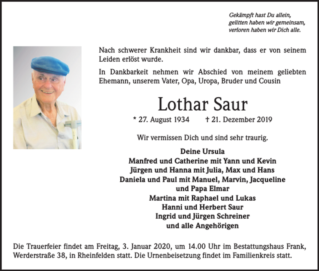 <p>Gekämpft hast Du allein,<br />gelitten haben wir gemeinsam,<br />verloren haben wir Dich alle.</p><p>Nach schwerer Krankheit sind wir dankbar, dass er von seinem<br />Leiden erlöst wurde.<br />In Dankbarkeit nehmen wir Abschied von meinem geliebten<br />­Ehemann, unserem Vater, Opa, Uropa, Bruder und Cousin</p><p>Lothar Saur</p><p>* 27. August 1934 † 21. Dezember 2019<br />Wir vermissen Dich und sind sehr traurig.<br />Deine Ursula<br />Manfred und Catherine mit Yann und Kevin<br />Jürgen und Hanna mit Julia, Max und Hans<br />Daniela und Paul mit Manuel, Marvin, Jacqueline<br />und Papa Elmar<br />Martina mit Raphael und Lukas<br />Hanni und Herbert Saur<br />Ingrid und Jürgen Schreiner<br />und alle Angehörigen<br />Die Trauerfeier findet am Freitag, 3. Januar 2020, um 14.00 Uhr im Bestattungshaus Frank,<br />Werderstraße 38, in Rheinfelden statt. Die Urnenbeisetzung findet im Familienkreis statt.</p>