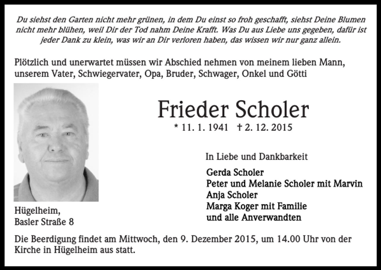 <p>Du siehst den Garten nicht mehr grünen, in dem Du einst so froh geschafft, siehst Deine Blumen<br />nicht mehr blühen, weil Dir der Tod nahm Deine Krafft. Was Du aus Liebe uns gegeben, dafür ist<br />jeder Dank zu klein, was wir an Dir verloren haben, das wissen wir nur ganz allein.</p><p>Plötzlich und unerwartet müssen wir Abschied nehmen von meinem lieben Mann,<br />unserem Vater, Schwiegervater, Opa, Bruder, Schwager, Onkel und Götti</p><p>Frieder Scholer<br />* 11. 1. 1941 † 2. 12. 2015<br />In Liebe und Dankbarkeit</p><p>Hügelheim,<br />Basler Straße 8<br />Die Beerdigung findet am Mittwoch, den 9. Dezember 2015, um 14.00 Uhr von der<br />Kirche in Hügelheim aus statt.</p>