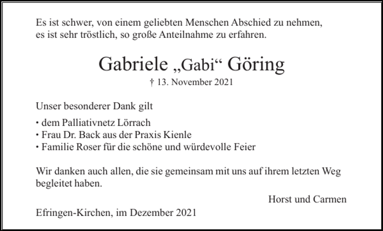 <p>Es ist schwer, von einem geliebten Menschen Abschied zu nehmen,<br />es ist sehr tröstlich, so große Anteilnahme zu erfahren.</p><p>Gabriele „Gabi“ Göring<br />† 13. November 2021</p><p>Unser besonderer Dank gilt<br />•<br />•<br />•</p><p>dem Palliativnetz Lörrach<br />Frau Dr. Back aus der Praxis Kienle<br />Familie Roser für die schöne und würdevolle Feier</p><p>Wir danken auch allen, die sie gemeinsam mit uns auf ihrem letzten Weg<br />begleitet haben.<br />Horst und Carmen<br />Efringen-Kirchen, im Dezember 2021</p>