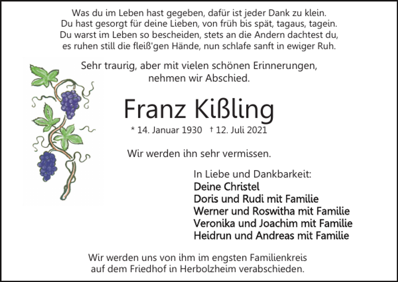 <p>Was du im Leben hast gegeben, dafür ist jeder Dank zu klein.<br />Du hast gesorgt für deine Lieben, von früh bis spät, tagaus, tagein.<br />Du warst im Leben so bescheiden, stets an die Andern dachtest du,<br />es ruhen still die fleiß'gen Hände, nun schlafe sanft in ewiger Ruh.</p><p>Sehr traurig, aber mit vielen schönen Erinnerungen,<br />nehmen wir Abschied.</p><p>Franz Kißling<br />* 14. Januar 1930 † 12. Juli 2021</p><p>Wir werden ihn sehr vermissen.<br />In Liebe und Dankbarkeit:</p><p>Wir werden uns von ihm im engsten Familienkreis<br />auf dem Friedhof in Herbolzheim verabschieden.</p>