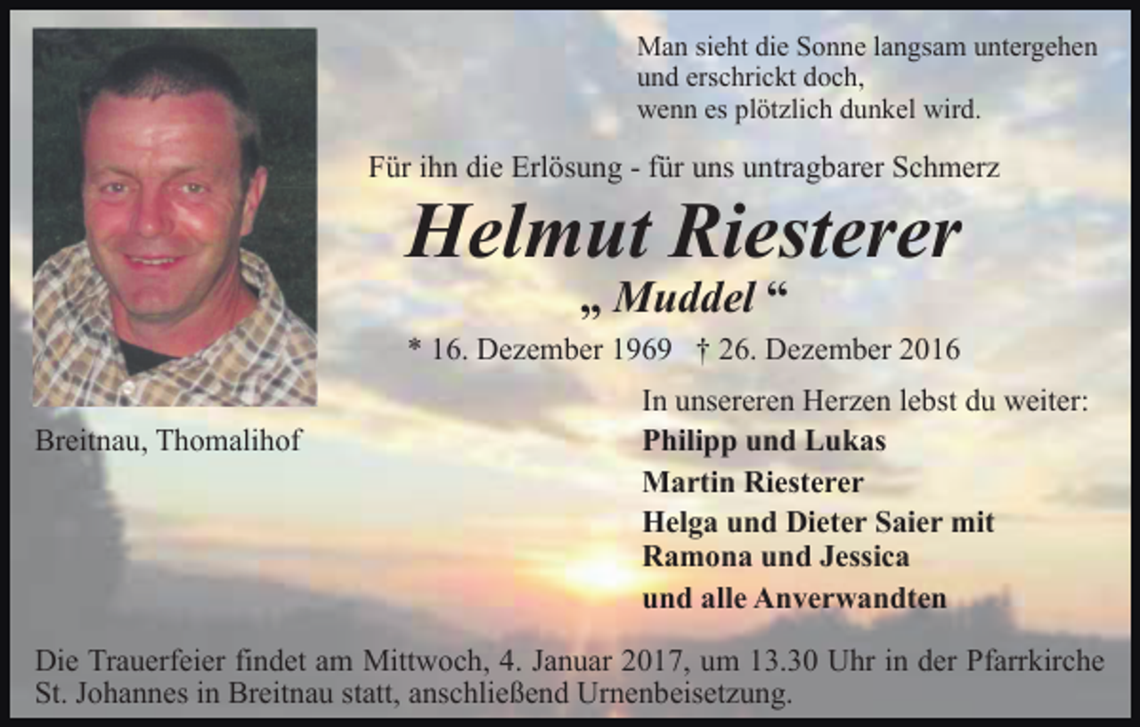 <p>Man sieht die Sonne langsam untergehen<br />und erschrickt doch,<br />wenn es plötzlich dunkel wird.</p><p>Für ihn die Erlösung - für uns untragbarer Schmerz</p><p>Helmut Riesterer<br />„ Muddel “<br />* 16. Dezember 1969 † 26. Dezember 2016<br />Breitnau, Thomalihof</p><p>In unsereren Herzen lebst du weiter:<br />Philipp und Lukas<br />Martin Riesterer<br />Helga und Dieter Saier mit<br />Ramona und Jessica<br />und alle Anverwandten</p><p>Die Trauerfeier findet am Mittwoch, 4. Januar 2017, um 13.30 Uhr in der Pfarrkirche<br />St. Johannes in Breitnau statt, anschließend Urnenbeisetzung.</p>