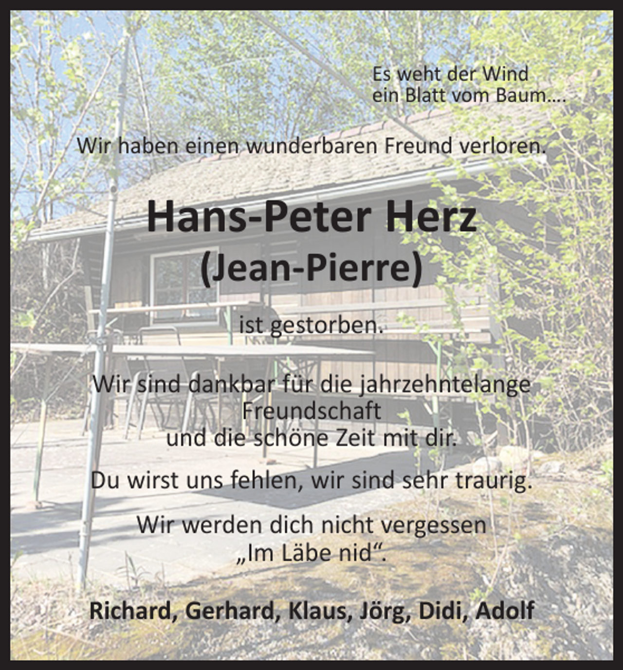 <p>Es weht der Wind<br />ein Blatt vom Baum….</p><p>Wir haben einen wunderbaren Freund verloren.</p><p>Hans-Peter Herz<br />(Jean-Pierre)<br />ist gestorben.<br />Wir sind dankbar für die jahrzehntelange<br />Freundschaft<br />und die schöne Zeit mit dir.<br />Du wirst uns fehlen, wir sind sehr traurig.<br />Wir werden dich nicht vergessen<br />„Im Läbe nid“.<br />Richard, Gerhard, Klaus, Jörg, Didi, Adolf</p>