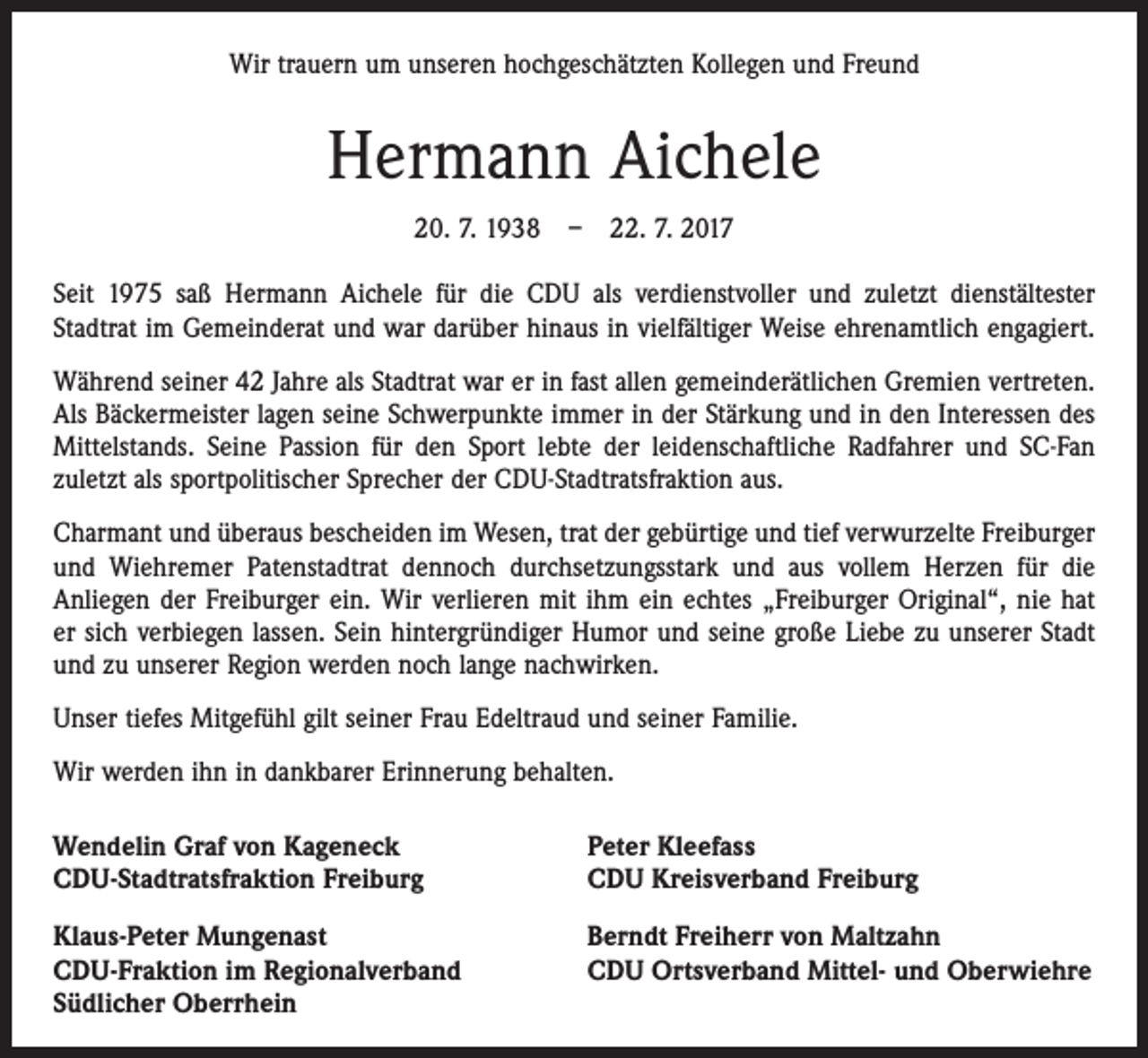 <p>Wir trauern um unseren hochgeschätzten Kollegen und Freund</p><p>Hermann Aichele<br />20. 7. 1938 – 22. 7. 2017<br />Seit 1975 saß Hermann Aichele für die CDU als verdienstvoller und zuletzt dienstältester<br />­Stadtrat im Gemeinderat und war darüber hinaus in vielfältiger Weise ehrenamtlich engagiert.<br />Während seiner 42 Jahre als Stadtrat war er in fast allen gemeinderätlichen Gremien vertreten.<br />Als Bäckermeister lagen seine Schwerpunkte immer in der Stärkung und in den Interessen des<br />Mittelstands. Seine Passion für den Sport lebte der leidenschaftliche Radfahrer und SC-Fan<br />zuletzt als sportpolitischer Sprecher der CDU-Stadtratsfraktion aus.<br />Charmant und überaus bescheiden im Wesen, trat der gebürtige und tief verwurzelte Freiburger<br />und Wiehremer Patenstadtrat dennoch durchsetzungsstark und aus vollem Herzen für die<br />­Anliegen der Freiburger ein. Wir verlieren mit ihm ein echtes „Freiburger Original“, nie hat<br />er sich verbiegen lassen. Sein hintergründiger Humor und seine große Liebe zu unserer Stadt<br />­und zu unserer Region werden noch lange nachwirken.<br />Unser tiefes Mitgefühl gilt seiner Frau Edeltraud und seiner Familie.<br />Wir werden ihn in dankbarer Erinnerung behalten.<br />Wendelin Graf von Kageneck<br />CDU-Stadtratsfraktion Freiburg</p><p>Peter Kleefass<br />CDU Kreisverband Freiburg</p><p>Klaus-Peter Mungenast<br />CDU-Fraktion im Regionalverband<br />Südlicher Oberrhein</p><p>Berndt Freiherr von Maltzahn<br />CDU Ortsverband Mittel- und Oberwiehre</p>