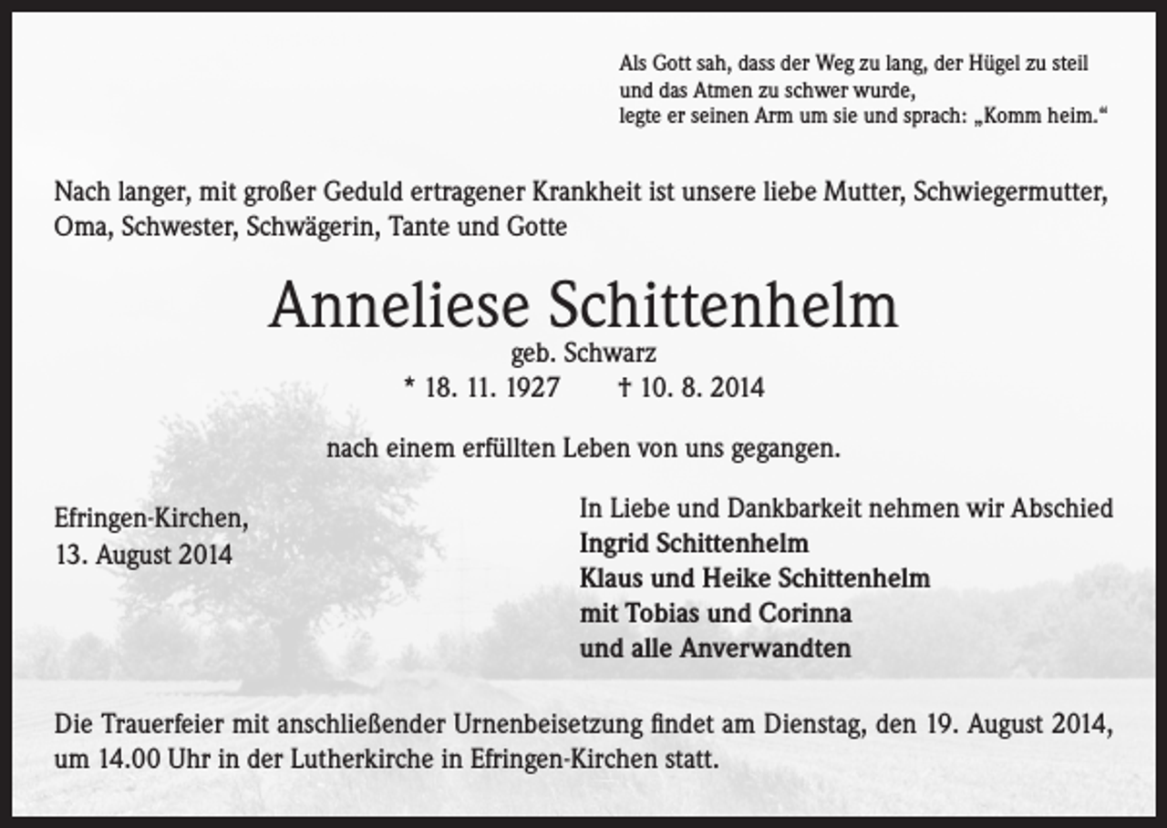 <p>Als Gott sah, dass der Weg zu lang, der Hügel zu steil<br />und das Atmen zu schwer wurde,<br />legte er seinen Arm um sie und sprach: „Komm heim.“</p><p>Nach langer, mit großer Geduld ertragener Krankheit ist unsere liebe Mutter, Schwiegermutter,<br />Oma, Schwester, Schwägerin, Tante und Gotte</p><p>Anneliesegeb.Schittenhelm<br />Schwarz<br />* 18. 11. 1927 † 10. 8. 2014<br />nach einem erfüllten Leben von uns gegangen.<br />Efringen-Kirchen,</p><p>13. August 2014</p><p>In Liebe und Dankbarkeit nehmen wir Abschied<br />Ingrid Schittenhelm<br />Klaus und Heike Schittenhelm<br />mit Tobias und Corinna<br />und alle Anverwandten</p><p>Die Trauerfeier mit anschließender Urnenbeisetzung findet am Dienstag, den 19. August 2014,<br />um 14.00 Uhr in der Lutherkirche in Efringen-Kirchen statt.</p>