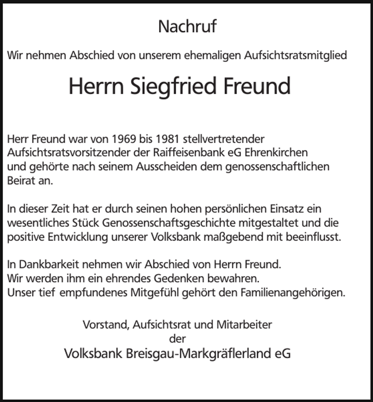 <p>Nachruf<br />Wir nehmen Abschied von unserem ehemaligen Aufsichtsratsmitglied</p><p>Herrn Siegfried Freund<br />Herr Freund war von 1969 bis 1981 stellvertretender<br />Aufsichtsratsvorsitzender der Raiffeisenbank eG Ehrenkirchen<br />und gehörte nach seinem Ausscheiden dem genossenschaftlichen<br />Beirat an.<br />In dieser Zeit hat er durch seinen hohen persönlichen Einsatz ein<br />wesentliches Stück Genossenschaftsgeschichte mitgestaltet und die<br />positive Entwicklung unserer Volksbank maßgebend mit beeinflusst.<br />In Dankbarkeit nehmen wir Abschied von Herrn Freund.<br />Wir werden ihm ein ehrendes Gedenken bewahren.<br />Unser tief empfundenes Mitgefühl gehört den Familienangehörigen.<br />Vorstand, Aufsichtsrat und Mitarbeiter<br />der</p><p>Volksbank Breisgau-Markgräflerland eG</p>