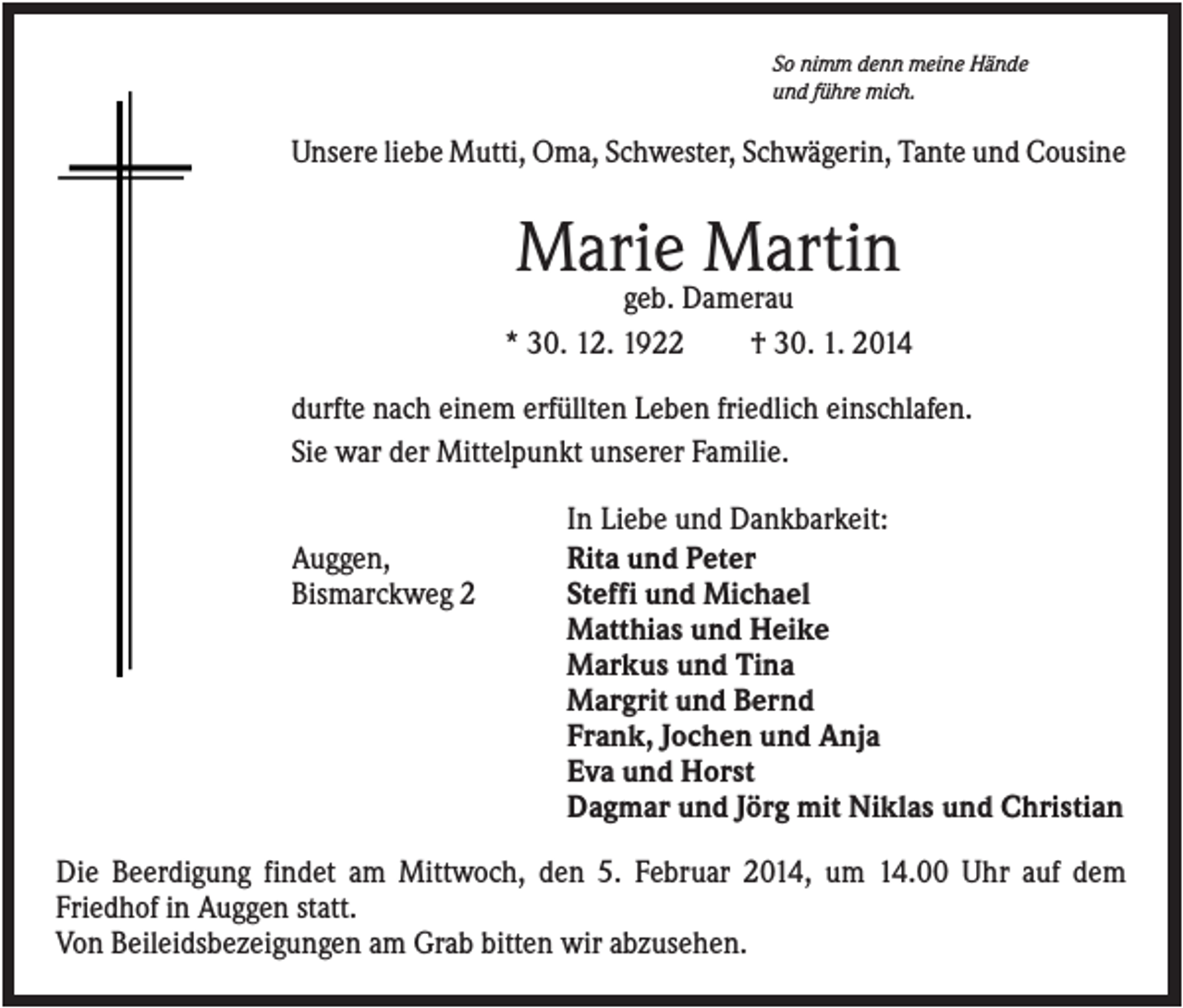 <p>So nimm denn meine Hände<br />und führe mich.</p><p>Unsere liebe Mutti, Oma, Schwester, Schwägerin, Tante und Cousine</p><p>Marie Martin<br />geb. Damerau<br />* 30. 12. 1922<br />† 30. 1. 2014<br />durfte nach einem erfüllten Leben friedlich einschlafen.<br />Sie war der Mittelpunkt unserer Familie.<br />Auggen,<br />Bismarckweg 2</p><p>In Liebe und Dankbarkeit:<br />Rita und Peter<br />Steffi und Michael<br />Matthias und Heike<br />Markus und Tina<br />Margrit und Bernd<br />Frank, Jochen und Anja<br />Eva und Horst<br />Dagmar und Jörg mit Niklas und Christian</p><p>Die Beerdigung findet am Mittwoch, den 5. Februar 2014, um 14.00 Uhr auf dem<br />Friedhof in Auggen statt.<br />Von Beileidsbezeigungen am Grab bitten wir abzusehen.</p>