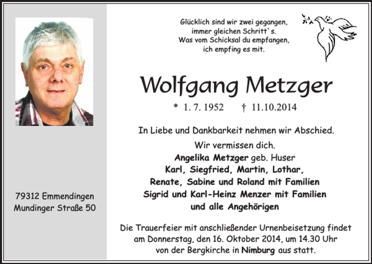 <p>Glücklich sind wir zwei gegangen,<br />immer gleichen Schritt`s.<br />Was vom Schicksal du empfangen,<br />ich empfing es mit.</p><p>Wolfgang Metzger<br />* 1. 7. 1952</p><p>† 11.10.2014</p><p>In Liebe und Dankbarkeit nehmen wir Abschied.</p><p>79312 Emmendingen<br />Mundinger Straße 50</p><p>Wir vermissen dich.<br />Angelika Metzger geb. Huser<br />Karl, Siegfried, Martin, Lothar,<br />Renate, Sabine und Roland mit Familien<br />Sigrid und Karl-Heinz Menzer mit Familien<br />und alle Angehörigen<br />Die Trauerfeier mit anschließender Urnenbeisetzung findet<br />am Donnerstag, den 16. Oktober 2014, um 14.30 Uhr<br />von der Bergkirche in Nimburg aus statt.</p>