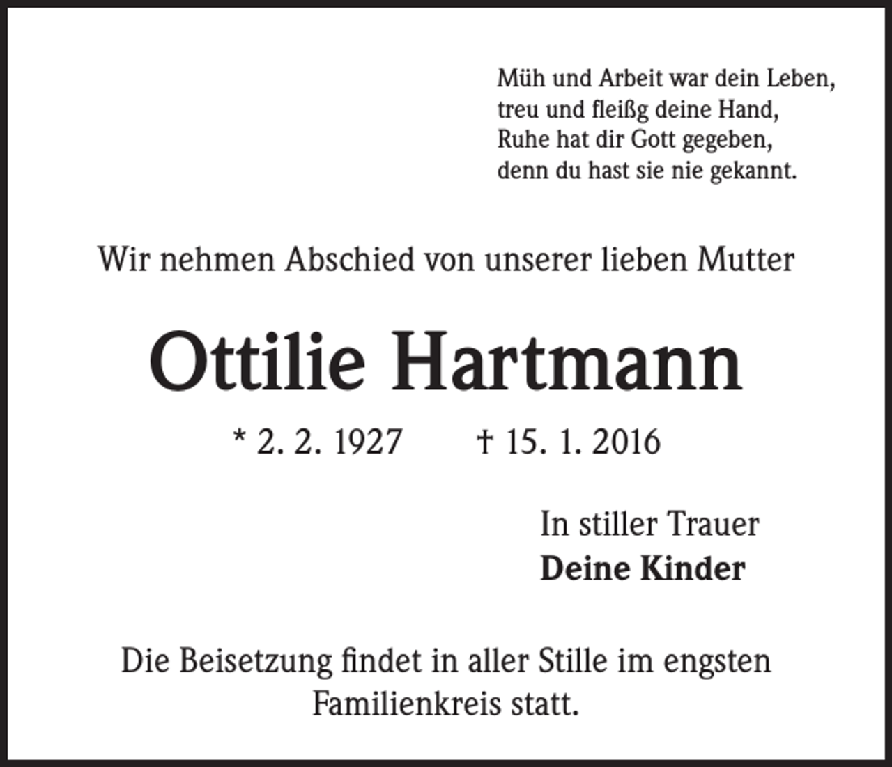 <p>Müh und Arbeit war dein Leben,<br />treu und fleißg deine Hand,<br />Ruhe hat dir Gott gegeben,<br />denn du hast sie nie gekannt.</p><p>Wir nehmen Abschied von unserer lieben Mutter</p><p>Ottilie Hartmann<br />* 2. 2. 1927 † 15. 1. 2016</p><p>In stiller Trauer<br />Deine Kinder</p><p>Die Beisetzung findet in aller Stille im engsten<br />Familienkreis statt.</p>