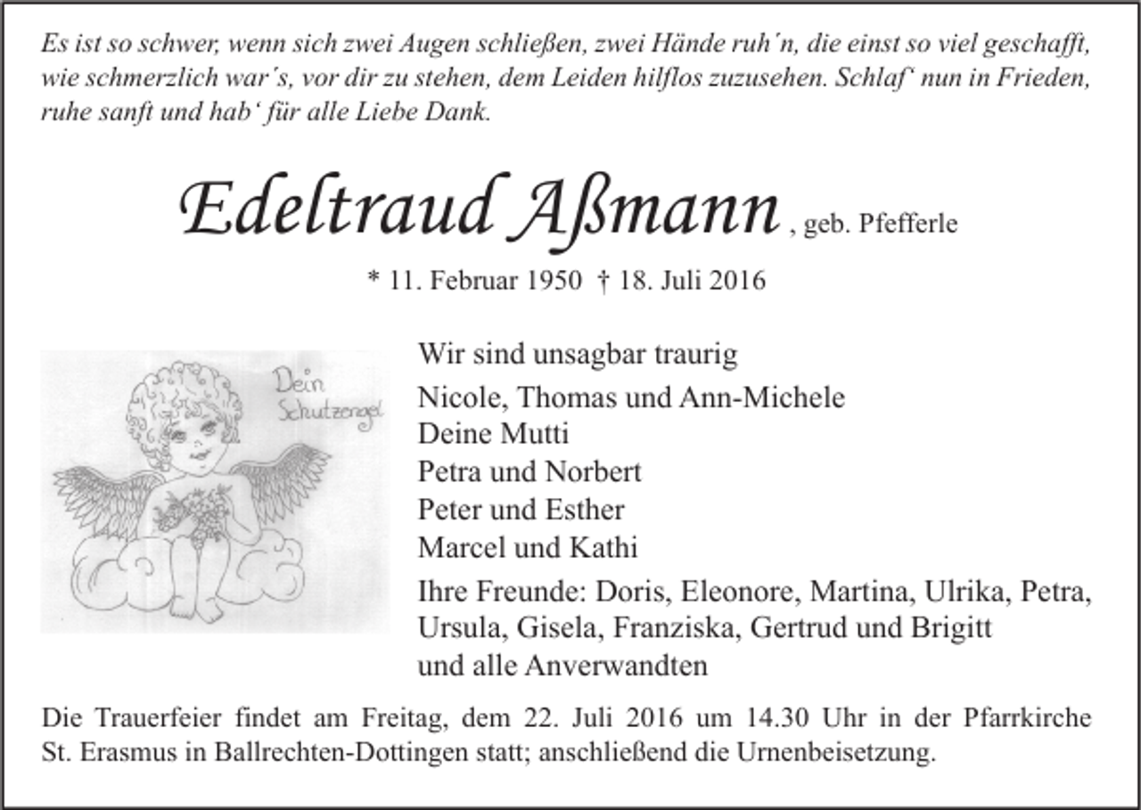 <p>Es ist so schwer, wenn sich zwei Augen schließen, zwei Hände ruh´n, die einst so viel geschafft,<br />wie schmerzlich war´s, vor dir zu stehen, dem Leiden hilflos zuzusehen. Schlaf‘ nun in Frieden,<br />ruhe sanft und hab‘ für alle Liebe Dank.</p><p>Edeltraud Aßmann</p><p>, geb. Pfefferle</p><p>* 11. Februar 1950 † 18. Juli 2016</p><p>Wir sind unsagbar traurig<br />Nicole, Thomas und Ann-Michele<br />Deine Mutti<br />Petra und Norbert<br />Peter und Esther<br />Marcel und Kathi<br />Ihre Freunde: Doris, Eleonore, Martina, Ulrika, Petra,<br />Ursula, Gisela, Franziska, Gertrud und Brigitt<br />und alle Anverwandten<br />Die Trauerfeier findet am Freitag, dem 22. Juli 2016 um 14.30 Uhr in der Pfarrkirche<br />St. Erasmus in Ballrechten-Dottingen statt; anschließend die Urnenbeisetzung.</p>