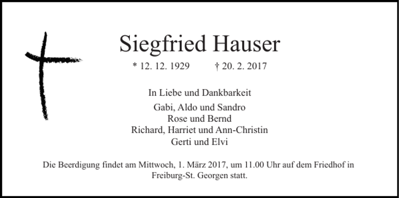 <p>Siegfried Hauser<br />* 12. 12. 1929</p><p>† 20. 2. 2017</p><p>In Liebe und Dankbarkeit<br />Gabi, Aldo und Sandro<br />Rose und Bernd<br />Richard, Harriet und Ann-Christin<br />Gerti und Elvi<br />Die Beerdigung findet am Mittwoch, 1. März 2017, um 11.00 Uhr auf dem Friedhof in<br />Freiburg-St. Georgen statt.</p>