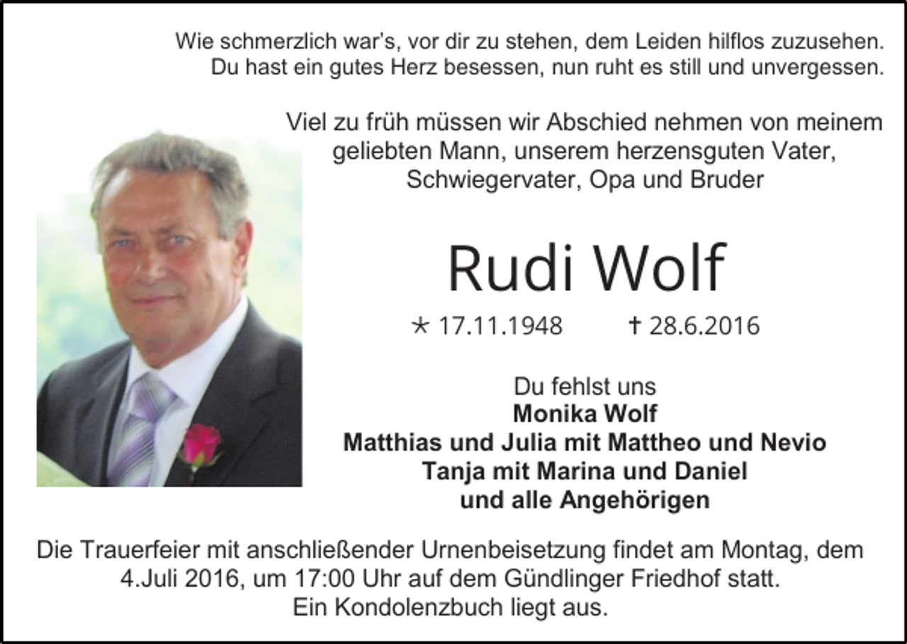 <p>Wie schmerzlich war’s, vor dir zu stehen, dem Leiden hilflos zuzusehen.<br />Du hast ein gutes Herz besessen, nun ruht es still und unvergessen.</p><p>Viel zu früh müssen wir Abschied nehmen von meinem<br />geliebten Mann, unserem herzensguten Vater,<br />Schwiegervater, Opa und Bruder</p><p>Rudi Wolf<br /> 17.11.1948</p><p> 28.6.2016</p><p>Du fehlst uns<br />Monika Wolf<br />Matthias und Julia mit Mattheo und Nevio<br />Tanja mit Marina und Daniel<br />und alle Angehörigen<br />Die Trauerfeier mit anschließender Urnenbeisetzung findet am Montag, dem<br />4.Juli 2016, um 17:00 Uhr auf dem Gündlinger Friedhof statt.<br />Ein Kondolenzbuch liegt aus.</p>